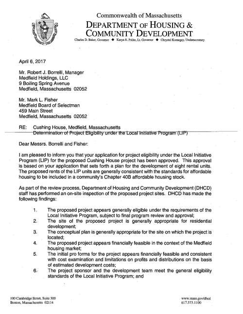 Commonwealth of Massachusetts DEPARTMENT OF HOUSING & . COMMUNITY DEVELOPMENT Charles D. Baker, Governor + Karyn E. Polito, Lt. Governor + Chrystal Kornegay, Undersecretary April 6, 2017 Mr. Robert J. Borrelli, Manager Medfield Holdings, LLC 9 Boiling Spring Avenue Medfield, Massachusetts 02052 Mr. Mark L. Fisher Medfield Board of Selectman 459 Main Street Medfield, Massachusetts 02052 RE: Cushing House, Medfield, Massachusetts De terr 11i11alio11 of Project Eligibility under the Local Initiative Program (LIP) Dear Messrs. Borrelli and Fisher: I am pleased to inform you that your application for project eligibility under the Local Initiative Program (LIP) for the proposed Cushing House project has been approved. This approval is based on your application that sets forth a plan for the development of eight rental units. The proposed rents of the LIP units are generally consistent with the standards for affordable housing to be included in a community's Chapter 40B affordable housing stock. As part of the review process, Department of Housing and Community Development (DHCD) staff has performed an on-site inspection of the proposed project sites. DHCD has made the following findings: 1 . The proposed project appears generally eligible under the requirements of the Local Initiative Program, subject to final program review and approval; 2. The site of the proposed project is generally appropriate for residential development; 3. The conceptual plan is generally appropriate for the site on which the project is located; 4. The proposed project appears financially feasible in the context of the Medfield housing market; 5. The initial proforma for the project appears financially feasible and consistent with cost examination and limitations on profits and distributions on the basis of estimated development costs; 6. The project sponsor and the development team meet the general eligibility standards of the Local Initiative Program; and I 00 Cambridge Street, Suite 300 Boston, Massachusetts 02114 www.mass.gov/dhcd 617.573.1100 Medfield - Cushing House Page2 7. The project sponsor has shown evidence of ownership of the Project site. The proposed project must comply with all state and local codes not specifically exempted by a comprehensive permit. Please provide us with a copy of the comprehensive permit as soon as it is issued. The DHCD legal office will review the comprehensive permit and other project documentation. Additional information may be requested as is deemed necessary. Following the issuance of the comprehensive permit, the specifics of this project must be formalized in a regulatory agreement signed by the municipality, the project developer, and DHCD prior to starting construction. As stated in the application, the Cushing House project will consist of eight units, two of which will be eligible for inclusion in the Medfield's subsidized housing inventory. The affordable units will be marketed and rented to eligible households whose annual income may not exceed 80% of aFea median income, adjusted for nousehofd size, as determined by t""li-e+Uf-'.Sq-.---Department of Housing and Urban Development. The conditions that must be met prior to final DHCD approval include: 1. A final affirmative fair marketing and lottery plan with related forms shall be submitted that reflects LIP requirements including consistency with the Comprehensive Permit Guidelines, Section Ill, Affirmative Fair Housing Marketing Plans; 2. Any changes to the application it has just reviewed and approved, including but not limited to alternations in unit mix, rents, development team, unit design, site plan and financial proforma reflecting land value, must be approved by DHCD; 3. The project must be organized and operated so as not to violate the state antidiscrimination statute (M.G.L. c151B) or the Federal Fair Housing statute (42 U.S.C. s.3601 et seq.). No restriction on occupancy may be imposed on the affordable unit (other than those created by state or local health and safety laws regulating the number of occupants in dwelling units); and 4. The Town shall submit to DHCD the finalized details of the comprehensive permit. As the Cushing House project nears completion of construction, DHCD staff may visit the site to ensure that the development meets program guidelines. Medfield - Cushing House Page2 When the units have received Certificates of Occupancy, the developer must submit to both DHCD and to the Town of Medfield a project cost examination for the comprehensive permit project. This letter shall expire two years from this date or on April 7, 2019 unless'a comprehensive permit has been issued. We congratulate the Town of Medfield and the project sponsor on their efforts to work together to increase the Town's supply of affordable housing. If you have any questions as you proce. d with the project, please call Alana Murphy at 617-573-1301. cc: Sarah Raposa, Town Planner Michael Sullivan, Town Administrator James Murphy, Esq. Office of the Chief Counsel, DHCD Enc. RESPONSIBILITY FOR COST CERTIFICATION: By your signature below, Medfield Holdings, LLC acknowledges and accepts this approval letter, including the obligation under law to provide the Department of Housing and Community Development and the Town of Medfield with a project cost examination. Signature: ___________ _ Name (print): __________ _ Date: _____________ _ Upon receipt, please make copy of this letter and return a signed copy to Division of Housing Development, Department of Housing and Community Development, 100 Cambridge Street, Boston, MA 02114 ATTN: Local Initiative Program Cushing House, Medfield, Massachusetts LOCAL INITIATIVE PROGRAM - COMPREHENSIVE PERMIT Sponsor: Medfield Holdings, LLC 9 Boiling Spring Avenue Medfield, MA 02052 Project Addresses: 67 North Street Medfield, MA 02052 This project will provide ownership opportunities according to the following breakdown: Tl£ee of Unit ·#Units # Bdrms #Baths Gross SF Maximum Rent Market Units Two Bedrooms 6 2 1 876 $1,950 LIP Units One Bedroom 1 1 1 700 $1,279 Two Bedrooms 1 2 1 740 $1,461 TOTAL UNITS 8