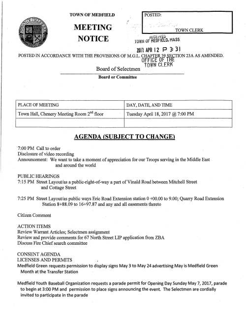 ;:? I POSTED: TOWN CLERK TOWN OF MEDFIELD MEETING NOTICE . tkGtiVt.Ll . rovm OF MEOFIELO. MASS. zon APR l 2 p 3: 3 J POSTED IN ACCORDANCE WITH THE PROVISIONS OF M.G.L. CHAPTER39 .SECTION 23A AS AMENDED. OFFICE OF I Ht. PLACE OF MEETING TOWN CLERK Board of Selectmen Board or Committee DAY, DATE, AND TIME Town Hall, Chenery Meeting Room 2nd floor Tuesday April 18, 2017@ 7:00 PM 7:00 PM Call to order Disclosure of video recording AGENDA (SUBJECT TO CHANGE) Announcement: We want to take a moment of appreciation for our Troops serving in the Middle East and around the world PUBLIC HEARINGS 7: 15 PM Street Layout/as a public-right-of-way a part of Vinald Road between Mitchell Street and Cottage Street 7:25 PM Street Layout/as public ways Eric Road Extension station 0 +00.00 to 9.00; Quarry Road Extension Station 8+88.09 to 16+97.87 and any and all easements thereto Citizen Comment ACTION ITEMS Review Warrant Articles; Selectmen assignment Review and provide comments for 67 North Street LIP application from ZBA Discuss Fire Chief search committee CONSENT AGENDA LICENSES AND PERMITS Medfield Green requests permission to display signs May 3 to May 24 advertising May is Medfield Green Month at the Transfer Station Medfield Youth Baseball Organization requests a parade permit for Opening Day Sunday May 7, 2017, parade to begin at 3:00 PM and permission to place signs announcing the event. The Selectmen are cordially invited to participate in the parade The Medfield Food Cupboard is working with the Post Office for its annual Food Drive on Saturday May 13, 2017. They request permission to display signs May 8 to May 13 promoting Three Squares New England Organization requests permission to conduct their annual Bicycle Ride for Food Through a portion of Medfield on Sunday September 24, 2017 between 7:30 AM and 9:30 AM TOWN ADMINISTRATOR UPDATE Department of the Army will hold a Public Meeting Wednesday April 19, 2017 to discuss proposed updates to the Master Plan Charles river Natural Valley Storage Area April 6, 2017 Memo from Director of Public Works regarding update on WWTP issue SELECTMEN'S REPORTS APPROVAL OF MINUTES Acceptance/correction of March 21, 2017 minutes INFORMATIONAL Copy of Medfield Conservation Commission April 20, 2017 legal notice ZBA Notice of Decision no. 1300 for Country Estates of Medfield LLC Signature l( / Date (2 - I Z . ~::;;;-" ~