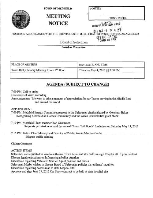 'I POSTED: TOWN CLERK TOWN OF MEDFIELD MEETING NOTICE i{t.Cf..11/t..u ' ··. roWH oFMEOFlELO. MAS~ .. . zon MAY - ' P 4: 21 POSTED IN ACCORDANCE WITH THE PROVISIONS OF M.G.L. CHAPTER 39 SECTION 23A AS AMENDED. OFFCE OF THE TOWN CLERK Board of Selectmen Board or Committee PLACE OF MEETING DAY, DATE, AND TIME Town Hall, Chenery Meeting Room 2nd floor Thursday May 4, 2017@ 7:00 PM 7:00 PM Call to order Disclosure of video recording AGENDA (SUBJECT TO CHANGE) Announcement: We want to take a moment of appreciation for our Troops serving in the Middle East and around the world APPOINTMENT 7:00 PM Medfield Energy Committee; present fo the Selectmen citation signed by Governor Baker Recognizing Medfield as a Green Community and the Green Communities grant check 7: 10 PM Medfield Lions member Ron Gustavson Requests permission to hold the annual "Lions Toll Booth" fundraiser on Saturday May 13, 2017 7: 15 PM Police Chief Meaney and Director of Public Works Maurice Goulet Discuss traffic calming Citizen Comment ACTION ITEMS Selectmen are requested to vote to authorize Town Administrator Sullivan sign Chapter 90 10 year contract Discuss legal restrictions on influencing a ballot question Discussion regarding Veterans' Service Agent position and duties Selectman Murby wishes to discuss Board of Selectmen policies on residents' inquiries Discussion regarding access road at state hospital site Approve and sign June 25, 2017 Car Show contract to be held at state hospital site PENDING ITEM Continued discussion regarding the fire chief selection committee Friends of the Dwight Derby House request a date change from May 6 to May 20 for New n' Town's one-day liquor license CONSENT AGENDA LICENSES AND PERMITS Friends of the Medfield Library request a one-day wine permit for the Grand Opening of the relocated Bookstore on Tuesday May 30, 2017 7-9PM. Additionally request permission to post signs promoting the event The Gazebo Players of Medfield will perform The Merchant of Venice on July 22 and 23. They are very excited to announce a new location for the event, Rocky Woods. Request permission to post signs two weeks prior promoting the event Memorial Day Committee requests parade and discharge of firearms permits for Monday May 29, 2017. Selectmen are cordially invited to participate in the parade and ceremony Resident Chris McCue requests permission to post signs advertising the annual Zullo Art Festival on Saturday June 10, 2017 two weeks prior to the event TOWN ADMINISTRATOR UPDATE SELECTMEN REPORTS INFORMATIONAL Resident Colleen Sullivan's comments regarding the proposed ALS study committee Selectmen's Association Regional Meeting to be held Wednesday May 24 11:30 to 1:30 at the MMA Office, Boston Information from Medfield Conservation Committee Notice from ENSTRA T, Inc. regarding Release Abatement Measure Plan for property at 100 North Meadows Road submitted to DEP Signature Date ·' :~· L": Be it hereby known to all that the: Town of Medfield Having met the criteria established pursuatjt to Massachusetts General Law, Chapter Twenty-five A, Section Ten, has been officially designated as a: / Green Community By the Commonwealth of Massachusetts Executive Office of Energy and Environmental Affairs, Department of Energy Resources with all rights and privileges conferred upon it by the Green Communities Division. DESIGNATION DAJ'.E: February 1, 2017 ~~ Charles D. Baker Gov.ernor '/) //// /)f 11_/ I ~;/MY/?--· Matthew A. Beaton Secretary. Energy and Environmental Affairs Massachusetts DEPARTMENT OF ENERGY RESOURCES KarynE. P o Lieutenant Governor ~~ (~. ~tfJ"- Judith F. Judson Corrunissioner Department of Energy Resources .._P', _;'~ -"-'----'-"'-'--""=--=-~-'-·-"".".. ·, '. ·. ., . $146,815.00 amount of Grant Check MASSDOT STANDARD CONTRACT FORM This form is issued and published by the Massachusetts Department of Transportation (MassDOT or Department). Any changes to the official printed language of this form shall be void. Additional non-conflicting terms may be added by Attachment. Contractors may not require any additional agreements, engagement letters, contract forms or other additional terms as part of this Contract without prior Department approval. Click on hyperlinks for definitions, instructions and legal requirements that are incorporated by reference into this Contract. An electronic copy of this form is available at www mass gov/osc under Guidance For Vendors - Forms or www mass gov/osd under OSD Forms CONTRACTOR LEGAL NAME: Town of Medfield DEPARTMENT NAME: Massachusetts Department of Transportation (and d/b/a): MMARS Department Code: DOT Legal Address: (W-9, W-4,T&C): 459 Main Street Business Mailing Address: 1 O Park Plaza, Boston, MA 02116 Medfield, MA 02052 ponfraCI Manager: l Billing Address (if different): i:~~fai[:J Contract Manager: Michelle Ho i>lion&:J lfii:J E-Mail Michelle.Ho@state.ma.us Contractor Vendor Code: : VC6000191875 Phone: 857-368-8895 I Fax: 857-368-0661 Vendor Code Address ID (e.g. "AD001"): AD001 • AD001 MMARS Doc ID(s}: INTFOOX02018S0050878 (Note: The Address Id Must be set up for EFT payments.) RFR/Procurement or Other ID Number: Chapter 90 = NEW CONTRACT lL. CONTRACT AMENDMENT PROCUREMENT OR EXCEPTION TYPE: (Check one option only) Enter Current Contract End Date Prior to Amendment: June 30, 20~ Statewide Contract (OSD or an OSD-designated Department) Enter Amendment Amount: $ _. (or "no change") _Collective Purchase (Attach OSD approval, scope, budget)_ AMENDMENT TYPE: (Check one option only. Attach details of Amendment changes.) =Department Procurement (includes State or Federal grants 815 CMR 2.00) Amendment to Scope or Budget (Attach updated scope and budget) (Attach RFR and Response or other procurement supporting documentation) =Interim Contract (Attach justification for Interim Contract and updated scope/budget) =Emergency Contract (Attach justification for emergency, scope, budget) =Contract Employee (Attach Employment Status Form, scope, budget) _ Contract Employee (Attach any updates to scope or budget) X_ Legislative/Legal or Other: (Attach authorizing language/justification, scope and Legislative/Legal or Other: (Attach authorizing language/justification and updated budget) scope and budget) The following MassDOT TERMS AND CONDITIONS (T&C) has been executed, filed with CTR and is incorporated by reference into this Contract. _X_ MassDOT Terms and Conditions _Commonwealth Terms and Conditions For Human and Social Services COMPENSATION: (Check ONE option): The Department certifies that payments for authorized performance accepted in accordance with the terms of this Contract will be supported in the state accounting system by sufficient appropriations or other non-appropriated funds, subject to intercept for MassDOT/Commonwealth owed debts under 815 CMR 9.00. L Rate Contract (No Maximum Obligation. Attach details of all rates, units, calculations, conditions or terms and any changes if rates or terms are being amended.) _Maximum Obligation Contract Enter Total Maximum Obligation for total duration of this Contract (or new Total if Contract is being amended). ..............: PROMPT PAYMENT DISCOUNTS (PPD): Commonwealth payments are issued through EFT 45 days from invoice receipt. Contractors requesting accelerated payments must identify a PPD as follows: Payment issued within 10 days=% PPD; Payment issued within 15 days=% PPD; Payment issued within 20 days=% PPD; Payment issued within 30 days=% PPD. If PPD percentages are left blank, identify reason: =agree to standard 45 day cycle= statutory/legal or Ready Payments (G.L. c. 29, § 23A); x= only initial payment (subsequent payments scheduled to support standard EFT 45 dav oavment cvcle. See Promo! Pav Discounts Policv.l BRIEF DESCRIPTION OF CONTRACT PERFORMANCE or REASON FOR AMENDMENT: (Enter the Contract title, purpose, fiscal year(s) and a detailed description of the scope of performance or what is being amended for a Contract Amendment. Attach all supporting documentation and justifications.) Extending the original Chapter 90 Contract for 1 O more years. Please note MMAS document identifiers have been adiusted. ANTICIPATED START DATE: (Complete ONE option only) The Department and Contractor certify for this Contract, or Contract Amendment, that Contract obligations: _X_ 1. may be incurred as of the Effective Date (latest signature date below) and lli! obligations have been incurred P!!.Q! to the Effective Date. = 2. may be incurred as of __ , 20 _, a date LATER than the Effective Date below and ill! obligations have been incurred ~to the Effective Date. =3. were incurred as of _, 20 _,a date PRIOR to the Effective Date below, and the parties agree that payments for any obligations incurred prior to the Effective Date are authorized to be made either as settlement payments or as authorized reimbursement payments, and that the details and circumstances of all obligations under this Contract are attached and incorporated into this Contract. Acceotance of oavments forever releases the Commonwealth and MassDOT from further claims related to these obliaations. CONTRACT END DATE: Contract performance shall terminate as of June 30, 2027, with no new obligations being incurred after this date unless the Contract is properly amended, provided that the terms of this Contract and performance expectations and obligations shall survive its termination for the purpose of resolving any claim or dispute, for completing any negotiated terms and warranties, to allow any close out or transition performance, reporting, invoicing or final payments, or during any lapse between amendments. CERTIFICATIONS: Notwithstanding verbal or other representations by the parties, the "Effective Date" of this Contract or Amendment shall be the latest date that this Contract or Amendment has been executed by an authorized signatory of the Contractor, the Department, or a later Contract or Amendment Start Date specified above, subject to any required approvals. The Contractor makes all certifications required under the attached Contractor Certifications (incorporated by reference if not attached hereto) under the pains and penalties of perjury, agrees to provide any required documentation upon request to support compliance, and agrees that all terms governing performance of this Contract and doing business in Massachusetts are attached or incorporated by reference herein according to the following hierarchy of document precedence, the MassDOT Terms and Conditions, this Standard Contract Form including the Instructions and Contractor Certifications, the Request for Response (RFR) or other solicitation, the Contractor's Response, and additional negotiated terms, provided that additional negotiated terms will take precedence over the relevant terms in the RFR and the Contractor's Response only if made using the process outlined in 801 CMR 21.07, incorporated herein, provided that any amended RFR or Response terms result in best value, lower costs, or a more cost effective Contract. AUTHORIZING SIGNATURE FOR THE CONTRACTOR: AUTHORIZING SIGNATURE FOR MassDOT: xi>~::.:~~::~~)H~d:tt:;~~ X: • Date: (Signature and Date Must Be Handwritten At Time of Signature) e!i11!_N~111_e,:t't