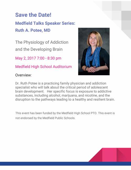 Save the Date! Medfield Talks Speaker Series: Ruth A. Potee, MD The Physiology of Addiction and the Developing Brain May 2, 2017 7:00 - 8:30 pm Medfield High School Auditorium Overview: Dr. Ruth Potee is a practicing family physician and addiction specialist who will talk about the critical period of adolescent brain development. Her specific focus is exposure to addictive substances, including alcohol, marijuana, and nicotine, and the disruption to the pathways leading to a healthy and resilient brain. This event has been funded by the Medfield High School PTO. This event is not endorsed by the Medfield Public Schools.