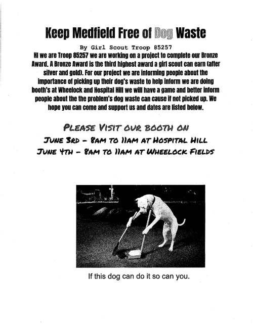 Keep Medfield Free 01 Dog waste By Girl Scout Troop 85257 HI we are Troop 85257 we are working on a proiect to complete our Bronze Award. A Bronze Award is the third highest award a girl scout can earn latter silver and gold). For our proiect we are informing people about the imponance 01 picking up their dog's waste to help inlorm we are doing booth's at Wheelock and Hospital Hill we will have a game and better inform people about the the problem's dog waste can cause ii not picked up. we hope you can come and support us and dates are listed below. PLEA'S£ VISlT 6V.t Btl()nl t:JIJ 3lJNE Stl> - rAM Td llAM AT U6SPITAL. UIL.L. 3lJNE 'l'TU - rAM T6 llAM AT WUEEL.6t:.IC FIEL.l>S If this dog can do it so can you. May 18, 2017 Dear Board of Selectmen, Thank you so much for meeting with Troop #85257. Our troop is grateful you took the time to meet with us. We are looking forward to helping Medfield by informing people about picking up their dogs waste. We hope this project will be a success at Hospital Hill, Wheelock, and around town. Our hope is that more people will be informed about this problem and will pick up their dog's waste. Thank you again for helping us and the environment. Sincerely, Troop #85257 rKanna 0'LCA.Jjw;~. ~