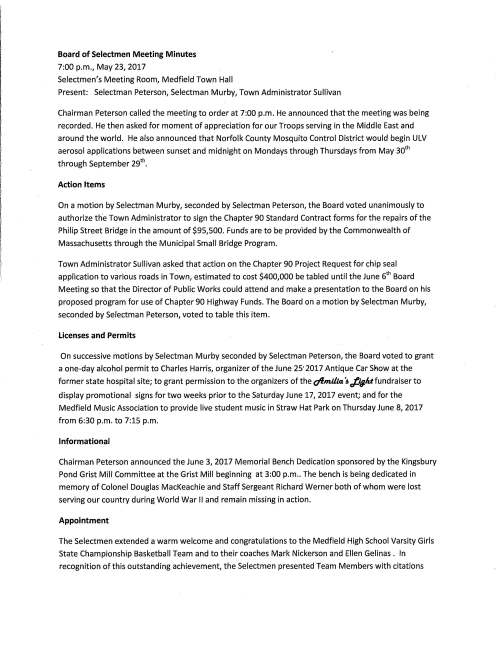 Board of Selectmen Meeting Minutes 7:00 p.m., May 23, 2017 Selectmen's Meeting Room, Medfield Town Hall Present: Selectman Peterson, Selectman Murby, Town Administrator Sullivan Chairman Peterson called the meeting to order at 7:00 p.m. He announced that the meeting was being recorded. He then asked for moment of appreciation for our Troops serving in the Middle East and around the world. He also announced that Norfolk County Mosquito Control District would begin ULV aerosol applications between sunset and midnight on Mondays through Thursdays from May 30th through September 29th. Action Items On a motion by Selectman Murby, seconded by Selectman Peterson, the Board voted unanimously to authorize the Town Administrator to sign the Chapter 90 Standard Contract forms for the repairs of the Philip Street Bridge in the amount of $95,500. Funds are to be provided by the Commonwealth of Massachusetts through the Municipal Small Bridge Program. Town Administrator Sullivan asked that action on the Chapter 90 Project Request for chip seal application to various roads in Town, estimated to cost $400,000 be tabled until the June 6th Board Meeting so that the Director of Public Works could attend and make a presentation to the Board on his proposed program for use of Chapter 90 Highway Funds. The Board on a motion by Selectman Murby, seconded by Selectman Peterson, voted to table this item. Licenses and Permits On successive motions by Selectman Murby seconded by Selectman Peterson, the Board voted to grant a one-day alcohol permit to Charles Harris, organizer of the June 25' 2017 Antique Car S"1ow at the former state hospital site; to grant permission to the organizers of the ofmllla ~ Ji¥At fundraiser to display promotional signs for two weeks prior to the Saturday June 17, 2017 event; and for the Medfield Music Association to provide live student music in Straw Hat Park on Thursday June 8, 2017 from 6:30 p.m. to 7:15 p.m. Informational Chairman Peterson announced the June 3, 2017 Memorial Bench Dedication sponsored by the Kingsbury Pond Grist Mill Committee at the Grist Mill beginning at 3:00 p.m .. The bench is being dedicated in memory of Colonel Douglas MacKeachie and Staff Sergeant Richard Werner both of whom were lost serving our country during World War II and remain missing in action. Appointment The Selectmen extended a warm welcome and congratulations to the Medfield High School Varsity Girls State Championship Basketball Team and to their coaches Mark Nickerson and Ellen Gelinas. In recognition of this outstanding achievement, the Selectmen presented Team Members with citations and Town Seal medallions. Those recognized included Allie Petit, Tess Patry, Captain Lauren Casieri, Megan Seier, Sidney Sampson, Captain Meg Zona, Casey Chin, Emma Anderson, Captain Maggie McCarthy, Nicole Deady, Erin Siebel, Sophia Ouimette, Maeve Devlin, Arianna Tristani, Anna Wietrecki and Kayla McNeil. At the conclusion of the presentations the young women assembled with the Selectmen for photographs. Adjournment On a motion by Selectmen Murby seconded by Selectmen Peterson, the Board voted to adjourn at 7:20 p.m. Respectfully submitted, Michael J. Sullivan