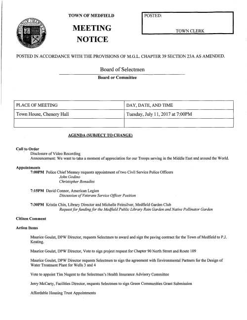 TOWN OF MEDFIELD MEETING NOTICE I POSTED: TOWN CLERK POSTED IN ACCORDANCE WITH THE PROVISIONS OF M.G.L. CHAPTER 39 SECTION 23A AS AMENDED. Board of Selectmen Board or Committee PLACE OF MEETING DAY, DATE, AND TIME Town House, Chenery Hall Tuesday, July 11, 2017 at 7:00PM AGENDA (SUBJECT TO CHANGE) Call to Order Disclosure of Video Recording Announcement: We want to take a moment of appreciation for our Troops serving in the Middle East and around the World. Appointments 7:00PM Police Chief Meaney requests appointment of two Civil Service Police Officers John Godino Christopher Bonadies 7:15PM David Connor, American Legion Discussion of Veterans Service Officer Position 7:30PM Kristin Chin, Library Director and Michelle Feinsilver, Medfield Garden Club Request for funding for the Medfield Public Library Rain Garden and Native Pollinator Garden Citizen Comment Action Items Maurice Goulet, DPW Director, requests Selectmen to award and sign the paving contract for the Town of Medfield to P.J. Keating. Maurice Goulet, DPW Director, Vote to sign project request for Chapter 90 North Street and Route 109 Maurice Goulet, DPW Director requests Selectmen to sign the agreement with Environmental Partners for the Design of Water Treatment Plant for Wells 3 and 4 Vote to appoint Tim Nugent to the Selectmen's Health Insurance Advisory Committee Jerry McCarty, Facilities Director, requests Selectmen to sign Green Communities Grant Submission Affordable Housing Trust Appointments Discussion Items Discussion of MSH Master Planning Committee and Process Lot 3/Hinkley Property Committee Jurisdiction and Process ALS Study Committee Update Fire Chief Search Committee Update and Timing Licenses and Permits (Consent Agenda) Saint Edwards Planning Committee requests permission to place signs advertising the St. Edwards Golf Tournament on Monday, September 11, 2017 Town Administrator Update Selectmen's Reports Informational Letter from Eversource announcing service interruption at lights at West Street Pole28 from 2-5AM on July 25, 2017 MA Dept of Utilities Notice of Filing and Public Hearings for general rate increases Memo from Town Clerk, Carol Mayer, announcing approval of the Annual Town Meeting Articles EPA announcement delaying the MA MS4 General Permit for one year Letter from resident Ann Thompson seeking appointment to the COA Letter to the Selectmen concerning rising property taxes Letter from DHCD certifying the Town is in compliance with and certification of the Housing Production Plan (Safe Harbor) Notification from Kleinfelder regarding the Release Abatement Measure Plan for Cumberland Farms