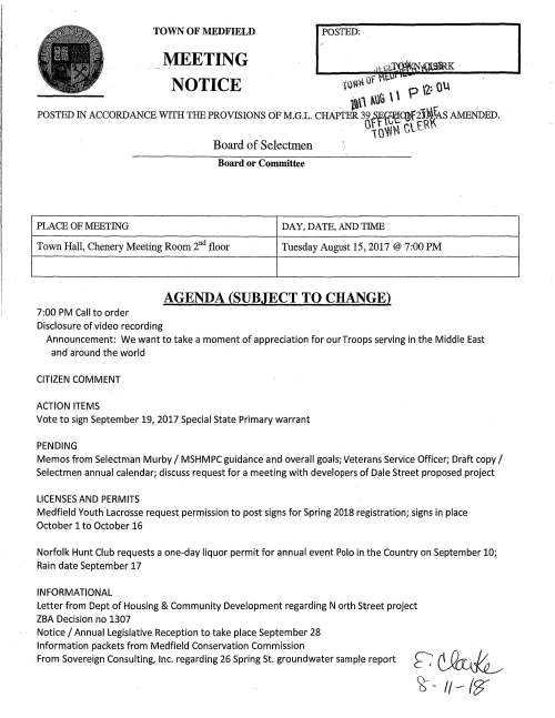 TOWN OF MEDFIELD POSTED: K MEETING NOTICE (.U VH~ Of ' p \2~• Q\.\ t''"'' ~UG \ \ POSTED IN ACCORDANCE WITH THE PROVISIONS OF M.G.L. CHAPTER 39 ff~1e~2J~\cA S AMENDED. 0 \OW~ Ctf\'\ Board of Selectmen Board or Committee PLACE OF MEETING DAY, DATE, ANDTIME Town Hall, Chenery Meeting Room 2nd floor Tuesday August 15, 2017@ 7:00 PM AGENDA (SUBJECT TO CHANGE) 7:00 PM Call to order Disclosure of video recording Announcement: We want to take a moment of appreciation for our Troops serving in the Middle East and around the world CITIZEN COMMENT ACTION ITEMS Vote to sign September 19, 2017 Special State Primary warrant PENDING Memos from Selectman Murby I MSHMPC guidance and overall goals; Veterans Service Officer; Draft copy I Selectmen annual calendar; discuss request for a meeting with developers of Dale Street proposed project LICENSES AND PERMITS Medfield Youth Lacrosse request permission to post signs for Spring 2018 registration; signs in place October 1 to October 16 Norfolk Hunt Club requests a one-day liquor permit for annual event Polo in the Country on September 10; Rain date September 17 INFORMATIONAL Letter from Dept of Housing & Community Development regarding N orth Street project ZBA Decision no 1307 Notice I Annual Legislative Reception to take place September 28 Information packets from Medfield Conservation Commission From Sovereign Consulting, Inc. regarding 26 Spring St. groundwater sample report