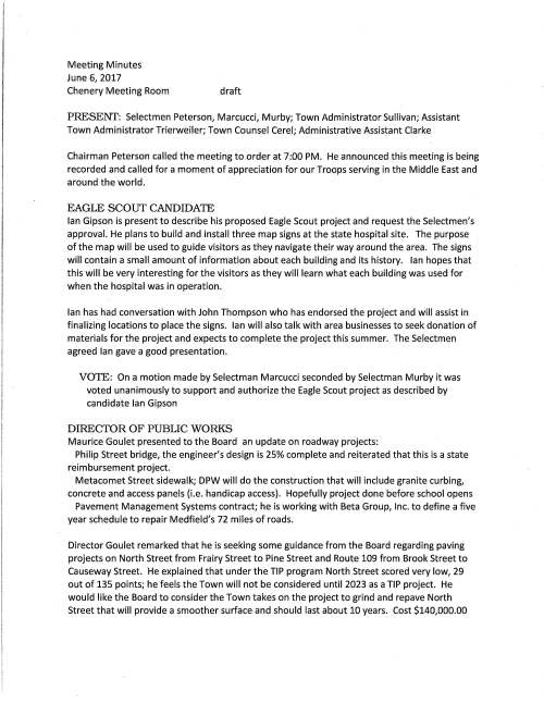 Meeting Minutes June 6, 2017 Chenery Meeting Room draft PRESENT: Selectmen Peterson, Marcucci, Murby; Town Administrator Sullivan; Assistant Town Administrator Trierweiler; Town Counsel Cerel; Administrative Assistant Clarke Chairman Peterson called the meeting to order at 7:00 PM. He announced this meeting is being recorded and called for a moment of appreciation for our Troops serving in the Middle East and around the world. EAGLE SCOUT CANDIDATE Ian Gipson is present to describe his proposed Eagle Scout project and request the Selectmen's approval. He plans to build and install three map signs at the state hospital site. The purpose of the map will be used to guide visitors as they navigate their way around the area. The signs will contain a small amount of information about each building and its history. Ian hopes that this will be very interesting for the visitors as they will learn what each building was used for when the hospital was in operation. Ian has had conversation with John Thompson who has endorsed the project and will assist in finalizing locations to place the signs. Ian will also talk with area businesses to seek donation of materials for the project and expects to complete the project this summer. The Selectmen agreed Ian gave a good presentation. VOTE: On a motion made by Selectman Marcucci seconded by Selectman Murby it was voted unanimously to support and authorize the Eagle Scout project as described by candidate Ian Gipson DIRECTOR OF PUBLIC WORKS Maurice Goulet presented to the Board an update on roadway projects: Philip Street bridge, the engineer's design is 25% complete and reiterated that this is a state reimbursement project. Metacomet Street sidewalk; DPW will do the construction that will include granite curbing, concrete and access panels (i.e. handicap access). Hopefully project done before school opens Pavement Management Systems contract; he is working with Beta Group, Inc. to define a five year schedule to repair Medfield's 72 miles of roads. Director Goulet remarked that he is seeking some guidance from the Board regarding paving projects on North Street from Frairy Street to Pine Street and Route 109 from Brook Street to Causeway Street. He explained that under the TIP program North Street scored very low, 29 out of 135 points; he feels the Town will not be considered until 2023 as a TIP project. He would like the Board to consider the Town takes on the project to grind and repave North Street that will provide a smoother surface and should last about 10 years. Cost $140,000.00 June 6, 2017 Page two Director Goulet went on to say that consideration be given to the 109 project as the roadway is buckling and has many dips due to the large and heavy vehicles that travel along the road; similar work as North Street, grind and repave, cost of $210,000; estimates that this completed project would also last about 10 years. He would like to do the work this summer. Due to the size of the project he recommends the work be done at night for minimal disturbance. The Selectmen discussed the options for the projects and concluded that the 109 work be done this summer. However, revisit North Street at a later date. Selectman Marcucci would like to see an analysis to determine if the Town should pay for a permanent solution on North Street; cost approximately $2.5 million. VOTE: On a motion made and seconded it was voted unanimously to move forward with the project to grind and repave Main Street from Brook Street to Causeway Street VINALD ROAD Town Counsel Cerel requests the Selectmen vote to sign document relating to the Vina Id Road Layout voted at Town Meeting; he will record at the Dedham Registry VOTE: On a motion made and seconded it was voted unanimously to sign Confirmatory Order of Layout, Acceptance and Taking of Public Right-of-Way over a portion of Vinald Road RESIGNATIONS Board of Health member Gabriele Harrison has resigned. The Board of Health is requesting interested residents contact their office for consideration to serve on the board VOTE: On a motion made and seconded it was voted unanimously to accept with regret the resignation of Board of Health member Gabriele Harrison Board of Registrars member William Dun lea submitted his .letter of resignation to the Board of Selectmen. He was appointed in 1985 VOTE: On a motion made and seconded it was voted unanimously to accept with deepest regret the resignation of Board of Registrars member William Dun lea NEW MEMBER APPOINTMENT Town Clerk Carol Mayer respectfully requests the Selectmen vote to appoint Eileen DeSorgher as a member of the Board of Registrars and it was so voted PENDING ITEMS Annual calendar I Selectman Murby prepared a detailed spreadsheet of meeting dates to discuss those items pertaining as to when departmental budgets should occur. It is hoped from June 6, 2017 Page three Mr. Murby's information an annual calendar will be established. The Board and the Warrant Committee would very much like to have budgets worked out in a more timely manner so as not to have articles/budgets submitted that would create additional time to formulate town meeting articles. It was discussed but not agreed that the annual date of January 15 would be the last date to submit the articles. Selectmen will continue discussion at a future meeting. LICENSES AND PERMITS CONSENT AGENDA Granted as noted by the Chair: One-day wine and malt beverage permit for event Global Women's Health Initiative Friday June 16, 2017 at the First Parish Unitarian church Starbucks Medfield to hold event Coffee With A Cop Saturday June 24, Straw Hat Park Medfield Library to hold summer programs in Gazebo Park Norfolk Hunt Club one-day liquor permit for Polo in the Country event September 10; rain date September 17 MEETING MINUTES VOTE: on a motion made and seconded it was voted unanimously to accept the meeting minutes of May 23, 2017 and December 20, 2016 SELECTMEN'S REPORTS Selectmen Marcucci attended the June 3 bench dedication ceremony held at the Grist Mill, it was very impressive. The bench commemorates two Medfield servicemen, Richard Werner and Douglas MacKeachie who served during WWII and who remain missing in action. Selectman Murby reported that the ALS committee held their first meeting and he was chosen to be chairman. Selectman Peterson attended the bench dedication ceremony remarking that it was very moving. He went to the high school gym to see the terrific decorations set up for the all-night graduation party. He went on to say that he received calls about a company soliciting in Medfield, Insight Pest Solutions. Mr. Sullivan said that they did not have a permit to solicit. Mr. Peterson voiced his dismay about O'Brien and Sons Company leaving Medfield. He queried if there is anything the Selectmen can do so that other businesses do not exit Medfield. Discussion ensued regarding the Affordable Housing Trust committee. The Board agreed that July 3 is the cut-off date to receive applications from interested residents. The meeting adjourned at 10:05 PM