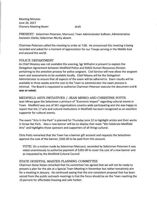 Meeting Minutes June 20, 2017 Chenery Meeting Room draft PRESENf: Selectmen Peterson, Marcucci; Town Administrator Sullivan; Administrative Assistant Clarke; Selectman Murby absent Chairman Peterson called the meeting to order at 7:00. He announced this meeting is being recorded and asked for a moment of appreciation for our Troops serving in the Middle East and around the world. POLICE DEPARI'MENf As Chief Meaney was not available this evening, Sgt Wilhelmi is present to explain the Delegation Agreement between Medfield Police and MASS Human Resources Division pertaining to the selection process for police sergeant. Civil Service will now allow the sergeant exam and assessments to be available locally. Chief Meany will be the Delegation Administrator to ensure that all aspects of the exam will be adhered to. Exam results will be available in three weeks and the cost to the Town to administrator the exam process is minimal. The Board is requested to authorize Chairman Peterson execute the document and it was so voted. MEDFIELD ARI'S INITIATIVES / JEAN MINEO AND CHRISTINE POTTS Jean Mineo gave the Selectmen a printout of "Economic Impact" regarding cultural events in Town. Medfield was one of 341 organizations country wide participating and she was happy to report that the 17 arts and cultural institutions in Medfield has been recognized as an excellent supporter for cultural events. The event "Arts in the Park" is planned for Thursday June 22 to highlight artists and their works in Straw Hat Park. Also a new banner will be on display that reads "We Celebrate Medfield Arts" and highlights those sponsors and supporters of all things cultural. Chris Potts remarked that the Town has a banner gift account and requests the Selectmen approve the cost of the banner, $265.00 to be paid from this account. VOTE: On a motion made by Selectman Marcucci, seconded by Selectman Peterson it was voted unanimously to authorize payment of $265.00 to cover the cost of a new banner and as requested by the Medfield Cultural Council STATE HOSPITAL MASTER PLANNING COMMITIEE Chairman Steve Nolan remarked that his committee has agreed that we will not be ready to present a plan for the site at a Special Town Meeting in November but rather tentatively aim for a meeting in January. He continued saying that the one consistent proposal that has been voiced from the public outreach meetings is that the focus should be on the Town reaching the 10 percent for affordable housing and safe harbor. June 20, 2017 Page two Many older residents would very much like to see affordable housing (not 40B) planned for some of the property to help provide those seniors who would like to stay in Medfield living in moderately smaller homes. Selectman Marcucci posed the idea that Lot 3 and the Hinkley property be split off from the hospital committee and be given to the new Affordable Housing Trust for consideration for a housing project. Mr. Nolan said that the committee continues to work on options and we welcome concerns. Selectman Peterson noted that reviewing the two plans for the property he feels that having a cultural center, create a destination and other attractions could be really exciting for the Town. Mr. Sullivan is of the opinion that the public has had their say and now it is up to the committee to do their work and formulate something more solid. CHAPTER90 Director Goulet requests the Selectmen vote to sign a Project Request for various roads preventive maintenance and it was so voted to sign PAVEMENT MANAGEMENT SYSTEM The Selectmen are requested to sign an Agreement with BETA Group, Inc. Norwood for their services to develop the pavement program; total cost $29,500.00 VOTE: On a motion made and seconded it was voted unanimously to execute the · Pavement Management System Agreement and as recommended by Director Goulet SOLAR MAINTENENACE AGREEMENT Facilities Director Jerry McCarty requests the Selectmen sign agreement with Select Energy Development, LLC, located in Hopkinton. This service agreement provides support for the solar system at the Public Safety Building and at the Wastewater Treatment Plant. VOTE: On a motion made and seconded it was voted unanimously to execute the Solar Maintenance Agreement with contractor Select Energy Development and as recommended by Facilities Director Jerry McCarty TRASH REMOVAL CONTRACT Director McCarty issued a request for bids to provide trash removal for all municipal buildings and the schools. Lawrence Waste Services, Medway is awarded the bid and the Selectmen are requested to sign the contract. VOTE: On a motion made and seconded it was voted unanimously to execute the Trash Removal Agreement with Lawrence Waste Services and as recommended by Director McCarty June 20, 2017 Page three WEBSITE SERVICES Ms. Trierweiler and the IT Team recommend that CivicPlus, Manhattan, Kansas be retained to provide a website redesign for the Town. Fee for services is $29,882.00. The Board is requested to sign the agreement and it was so voted. LETTERS OF RESIGNATION VOTE: On a motion made by Selectman Marcucci, seconded by Selectman Peterson it was voted unanimously to accept the resignation of Council on Aging Board member Neil Du Ross, member since 2006 VOTE: On a motion made and seconded it was voted unanimously to accept the resignation of Fire Chief Search Committee member Tanya Quigley-Bolan due to personnel reasons LICENSES AND PERMITS CONSENT AGENDA On motions made by Selectman Marcucci, seconded by Selectman Peterson, the Board voted to grant permission to the high school football team to hold a car wash behind Town Hall Saturday August 26 behind Town Hall; to grant permission to Kathy and Abe Schickel to hold the annual Run Like a Maverick SK Race on Sunday May 6, 2018. SELECTMEN'S REPORfS Selectman Marcucci enjoyed the Zullo Gallery Art Festival, a great event in a nice location. He noted that the beaver devastation in Rocky Wood is really serious. Mr. Sullivan will reach out to the Trustees to place beaver deceivers in the area; noting beavers are a problem around Town. Selectman Peterson remarked that it was a wonderful proclamation from the Town to Richard DeSorgher conducting his last Medfield History Day tour. He said that this is the 25th Anniversary of the event and through the years Richard conducted 150 tours. Mr. Sullivan noted the Medfield Conservation Commission passed Larkin Developers proposed housing development on Hospital Road with conditions. Becausethere will be affordable units included it allows the Town to reach safe harbor. Sullivan highlighted that DEP has postponed for the moment storm water regulations. The meeting adjourned at 8:50 PM