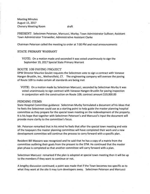 Meeting Minutes August 15, 2017 Chenery Meeting Room draft PRESENT: Selectmen Peterson, Marcucci, Murby; Town Administrator Sullivan; Assistant Town Administrator Trierweiler; Administrative Assistant Clarke Chairman Peterson called the meeting to order at 7:00 P1M and read announcements STATE PRIMARY WARRANT VOTE: On a motion made and seconded it was voted unanimously to sign the September 19, 2017 Special State Primary Warrant ROUTE 109 PAVING PROJECT DPW Director Maurice Goulet requests the Selectmen vote to sign a contract with Vanasse Hangen Brustlin, Inc., Wethersfield, CT. The engineering company will oversee the paving of Route 109 to make certain all standards are being met VOTE: On a motion made by Selectman Marcucci, seconded by Selectman Murby it was voted unanimously to sign contract with Vanasse Hangen Brustlin for paving inspection in conjunction with the construction on Route 109; contract amount $19,000.00 PENDING ITEMS State Hospital Committee guidance: Selectman Murby formulated a document of his ideas that he feels the Selectmen could use as a starting point to help guide the master planning hospital committee as they prepare for the special town meeting on the redevelopment of the property. It is his hope that together with Selectmen Peterson's and Marcucci's input the document will provide more clarity to the committee's focus. Mr. Peterson remarked that in his mind he feels that after the special town meeting and vote of the taxpayers the master planning committee will have completed their work and a new development committee will continue the process to carry forward with a specific plan. Resident Bill Massaro was recognized and he said that he has a copy of a matrix from the committee outlining their goals from the present to the STM. He continued that the master plan phase is completed so that another committee will carry forward with a plan. Selectman Marcucci remarked if the plan is adopted at special town meeting then it will be up to the members if they want to continue or not. A lengthy discussion continued; a point was made that if the Town becomes too specific as to what they want at the site it may turn developers away. Selectmen Peterson and Marcucci August 15, 2017 Page two agreed that they will review Selectman Murby's document and make suggestions as to what they feel should or not be included in the document. Continue discussion at the next meeting Town Goals: Selectman Murby previously drafted a document of goals for the Board to review and comment. Selectman Murby will do a revision for the Board to review and make comments at the next meeting. Veterans' Service Officer: To date the Board has received three applications for the position. Applicants are William Gallagher and Gregg Fernandes, both Medfield residents and Dover resident Ken Badertscher. Letters were sent to Medfield veterans (list provided by the Assessors) to garner interest from a wider net. As of August 15 no responses have been received. Dale Street proposed 40B project: waiting to hear back from developer as to a date to meet with Town representatives. Selectman Marcucci to attend LICENSES AND PERMITS / CONSENT AGENDA Move to approve all licenses and permits as appear on the consent agenda. TOWN ADMINISTRATOR UPDATE Mr. Sullivan presented a draft copy of the Selectmen's Annual Calendar. He remarked that the Park and Recreation Commissioners may attend the September 5 or the September 19th meeting to discuss their proposed plan. He also said that perhaps the Board should consider having a meeting on August 29 instead of September 5, day after Labor Day. Selectman Marcucci said that as Chair of the Affordable Housing Trust he has designated the first Tuesday of each month as the date his committee will meet. MEETING MINUTES VOTED unanimously to accept the meeting minutes of April 4 and May 23, 2017 as submitted and accept the May 4, 2017 minutes as amended SELECTMEN'S REPORTS Selectman Marcucci remarked that the AHT had its first meeting and he was designated chairman. The committee will meet the first Tuesday of each month at 5PM. Selectman Marcucci continued that at the first meeting the committee discussed the list of projects for the Town to reach safe harbor; members were assigned projects to review at future meetings. Update regarding Tilden Village; it appears progress is being made to move forward adding additional units to the site, he said. August 15, 2017 Page three The Board extended congratulations to the Vine Lake Preservation Trust on receiving the Fred Oakley Award. This is a nation-wide designation. Under the new Modernization Bill municipal officials may review speed limits in certain areas in their towns and determine if they should be lowered. The Selectmen feel a review of Medfield's speed limits should be taken up and discussed with Chief Meaney. The meeting adjourned at 9:05 PM. Meeting Minutes September 5, 2017 Chenery Meeting Room draft PRESENT: Selectmen Peterson, Marcucci, Murby; Town Administrator Sullivan; Assistant Administrator Trierweiler; Town Counsel Cerel; Administrative Assistant Clarke Chairman Peterson called the meeting to order at 7:00 PM and announced this meeting is being recorded. He asked for a moment of appreciation for our Troops serving in the Middle East and around the world. CHAPTER90 VOTE: On a motion made and seconded it was voted unanimously to sign Chapter 90 Reimbursement Request for chip seal various roads project in the amount of $210,404.65 and as recommended by DPW Director Maurice Goulet CONTRACTOR AGREEMENT VOTE: On a motion made and seconded it was voted unanimously to sign Agreement with O'Sullivan Flooring Company, North Quincy to perform floor sanding and refinishing at the CENTER and as recommended by Facilities Director Jerry McCarthy KINGSBURY CLUB MEDFIELD Town Counsel Cerel explained that the Kingsbury Club has made application to refinance and make capital investment to their property located on Ice House Road. He has been negotiating with their counsel over the past several weeks putting together the necessary Amendment to Ground Lease and Agreement Regarding Ground Lease. He noted that Kingsbury Club's original lease will remain in place. The amendments will show the amounts of refinancing that will cover the work the owners have in mind, i.e. adding tennis and pickle board courts, daycare expansion and separate entrance to their restaurant. There will be no expansion beyond Zoning Board approval. As an abutter Selectman Peterson recused himself. VOTE: On a motion made and seconded it was voted unanimously to sign Kingsbury Club Amendment to Ground Lease and Agreement Regarding Ground Lease and as recommended by Town Counsel Cerel COMMITIEE APPOINTMENT The Council on Aging Board respectfully requests the Selectmen vote to appoint Richard Ryder as a full member of their Board and it was so voted. September 5, 2017 Page two LICENSES AND PERMITS / CONSENT AGENDA Granted as noted by the Chair: MEMO to hold the 39th annual Discover Medfield Day September 16; a common victualler license for the event; permission to hang a banner across Main Street to announce the event One-day wine and malt beverage permit to Matt Triest for grand opening of his new store Be Charmed located at 70 North Street Medfield High School Swim Team to hold a car wash behind Town Hall September 17 One-day wine and malt license to Council on Aging for September 13 Supper Club and one-day Permit for the October 14 Harvest Dance Block Party permits to Ledgetree Road for September 16; Knollwood Road September 16 PENDING ITEMS Mr. Sullivan said that he continues to talk with Needham and Dover in hopes of creating a district with one Veterans' Service Officer serving all towns. Mr. Peterson suggests that we might want to explore Council on Aging and Outreach Dawn Alcott sharing a candidate to work with veterans and handling those issues that would come under outreach. It was noted that the candidate needs to be a veteran. Discussion continued regarding the Selectmen's guidance to the hospital master planning committee. Ms. Trierweiler will search for a 2014 document that could have the title of Selectmen's charter to the committee. This may be the missing link that the committee should have used to move forward with a proposed plan with the Selectmen's guidance. Selectmen Murby refined the draft of Town Goals and asked Selectmen Peterson and Marcucci to review, add categories as they feel were not included. Continue discussion next meeting. TOWN ADMINISTRATOR UPDATE Mr. Sullivan reported that the Town Gazebo roof has been replaced. The weather held out so that the contractor was able to complete the work. Next will be repairs to the Town Hall roof that will include adding the gutter along the back of the building, east side. The road construction along Route 109 turned out really good; best decision to do the work overnight. We have hired a Facilities Director Assisant; he started working today. Jerry let me know that he has almost completed his 20 year capital plan. The Assessors have received several resumes from candidates that look very promising. They will be doing interviews very soon. Mr. Sullivan continued reporting that Mr. Kelly has agreed to make changes to his proposed project as the Town recommended. Selectman Marcucci said that Mr. Kelly will be invited to come before the Affordable Trust committee once the proposal is ready for review. Developer Bob Borrelli will attend the Selectmen's September 19 meeting to discuss his proposed plan for 71 North Street, his second LIP project. September 5, 2017 Page three MEETING MINUTES VOTED unanimously to accept the meeting minutes of June 6 and June 20, 2017 as submitted SELECTMEN'S REPORfS Selectman Marcucci said that Mr. Kelly will be invited to come before the Affordable Trust committee once his Dale Street proposed project is ready for review. The committee will be meeting with the Housing Authority to learn more about the project adding more units. New Gates is the developer and the AHT is interested in finding out the budget for attorney fees. Selectman Murby remarked that at the recent ALS Study Committee meeting there was an open discussion with Brewster Ambulance. No concrete decisions only an open discussion. Committee sub teams are working on various items so that a draft report will be composed very soon. Selectman Peterson received a call from a resident in the Hospital Road area who wants to alert the Town that right now vehicles driving down Hospital Road travel at excessive speeds approaching Harding Street. The resident's concerned and suggests the traffic be reviewed keeping in mind when the hospital land is developed the number of vehicles traveling will be much greater. INFORMATIONAL A total of 4,164 Transfer Station Stickers have been issued. The Town has worked with the Montrose School planting trees in front of their building. A suggestion was made that we should consider planting trees at the Post Office site. The town received a notice from DCAMM that MASS Bay Community College is seeking to lease 40,000 square feet of usable space. Selectman Murby advised Ms. Trierweiler to research the item a bit more; perhaps the school may consider the hospital site. ADJOURNMENT On a motion made by Selectman Marcucci at 10:05 PM seconded by Selectman Murby the meeting adjourned.