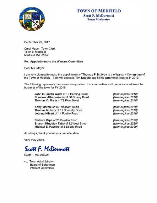September 29, 2017 Carol Mayer, Town Clerk Town of Medfield Medfield MA 02052 Re: Appointment to the Warrant Committee Dear Ms. Mayer: I am very pleased to make the appointment of Thomas F. Mulvoy to the Warrant Committee of the Town of Medfield. Tom will succeed Tim Nugent and fill his term which expires in 2019. The following represents the current composition of our committee as it prepares to address the business of the town for FY 2018: John E. (Jack) Wolfe of 17 Harding Street [term expires 2018] Nikolaos Athanasiadis of 30 Quarry Road [term expires 2018] Thomas C. Marie of 72 Pine Street [term expires 2018] Abby Marble of 16 Pheasant Road [term expires 2019] Thomas Mulvoy of 11 Donnelly Drive [term expires 2019] Joanna Hilvert of 14 Pueblo Road [term expires 2019] Barbara Gips of 25 Boyden Road [term expires 2020] Sharon Kingsley Tatro of 12 West Street [term expires 2020] Michael E. Pastore of 6 Liberty Road [term expires 2020] As always, thank you for your consideration. Very truly yours, Scott F. McDermott Scott F. McDermott cc: Town Administrator Board of Selectman Warrant Committee TOWN OF MEDFIELD Scott F. McDermott Town Moderator