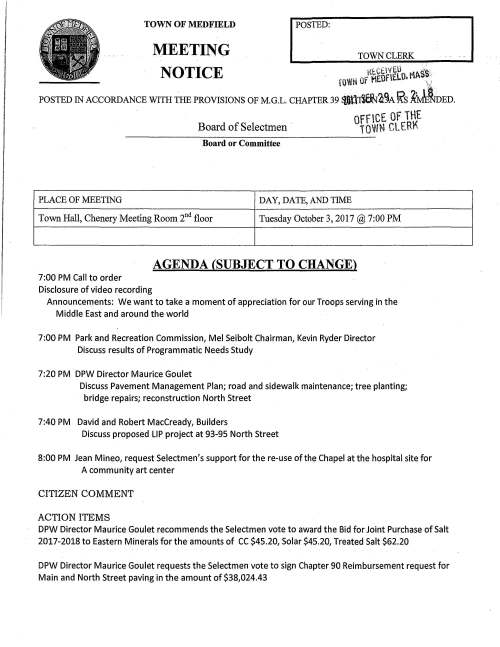 TOWN OF MEDFIELD MEETING TOWN CLERK NOTICE Rt.Ctl'JE.U · ss: H.Wiri Of HEOfELO. MA  .. ; POSTED IN ACCORDANCE WITH THE PROVISIONS oF M.G.L. CHAPTER 39 $:l~a~A ~s K~oED. Board of Selectmen · OffCE OF THE TOW» CLER~ Board or Committee PLACE OF MEETING DAY, DATE, AND TIME Town Hall, Chenery Meeting Room 2nd floor Tuesday October 3, 2017 @ 7:00 PM AGENDA (SUBJECT TO CHANGE) 7:00 PM Call to order Disclosure of video recording Announcements: We want to take a moment of appreciation for our Troops serving in the Middle East and around the world 7:00 PM Park and Recreation Commission, Mel Seibolt Chairman, Kevin Ryder Director Discuss results of Programmatic Needs Study 7:20 PM DPW Director Maurice Goulet Discuss Pavement Management Plan; road and sidewalk maintenance; tree planting; bridge repairs; reconstruction North Street 7:40 PM David and Robert MacCready, Builders Discuss proposed LIP project at 93-95 North Street 8:00 PM Jean Mineo, request Selectmen's support for the re-use of the Chapel at the hospital site for A community art center CITIZEN COMMENT ACTION ITEMS DPW Director Maurice Goulet recommends the Selectmen vote to award the Bid for Joint Purchase of Salt 2017-2018 to Eastern Minerals for the amounts of CC $45.20, Solar $45.20, Treated Salt $62.20 DPW Director Maurice Goulet requests the Selectmen vote to sign Chapter 90 Reimbursement request for Main and North Street paving in the amount of $38,024.43 I Stephen Nolan, ZBA Chairman respectfully requests the Selectmen vote to appoint William McNiff and Michael Whitcher as Associate Members; accept the resignation of full Board member Douglas Boyer; appoint Associate Member Jack McNicholas as a full Member; appoint Douglas Boyer as an Associate member Vote to sign letter of support for Robert Borrelli's LIP project at 71 North Street Vote to award 2018 rates for Med ex 2 and Blue Med Rx; additionally vote to authorize Town Administrator Michael Sullivan to sign Acceptance Form Copy of letter to State Hospital Master Planning Committee from consultants McCabe Enterprises for a Change Order Request Request from Consensus Building Institute, consultants to the Hospital Master Planning Committee for authorization of additional funds LICENSES AND PERMITS (CONSENT AGENDA) Medfield Foundation Angel Run Committee requests permission to post signs October 11 to November 1 announcing last day to register for the December 3rd event is November 1, 2017 Cheryl O'Malley, President Friends of Dwight-Derby House requests a one-day wine and malt beverage permit for Derbyfest event on October 21 4-6PM Church of the Advent Bazaar Committee requests permission to post signs October 28 to November 11 advertising the annual Holiday Bazaar to take place on Saturday November 11, 2017 '%:,, .. PENDING Selectmen annual calendar Medfield State Hospital Master Planning Committee Guidance Annual appointments Veterans Service Officer; letter received from Council on Aging ...., -0 l ;= ' ::IE 0 -' % ·"'""1-ri 0 l':) -n ~ _,,_ :~;;s-:; ."..'_O.. ..... , ..... ,., ...... ~~ a~ .£20 -" ::!'!