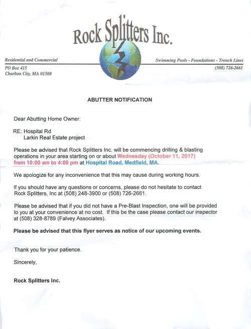 Residelltial alld Commercial Swimming Pools - Fou1Zdations - Trench Lines PO Box415 Charlton City, MA 01508 ABUTTER NOTIFICATION Dear Abutting Home Owner: RE: Hospital Rd Larkin Real Estate project Please be advised that Rock Splitters Inc. will be commencing drilling & blasting operations in your area starting on or about Wednesday (October 11, 2017) from 10:00 am to 4:00 pm at Hospital Road, Medfield, MA. We apologize for any inconvenience that this may cause during working hours. If you should have any questions or concerns, please do not hesitate to contact Rock Splitters, Inc at (508) 248-3900 or (508) 726-2661 . (508) 726-2661 Please be advised that if you did not have a Pre-Blast Inspection, one will be provided to you at your convenience at no cost. If this be the case please contact our inspector at (508) 328-8789 (Falvey Associates). Please be advised that this flyer serves as notice of our upcoming events. Thank you for your patience. Sincerely, Rock Splitters Inc.