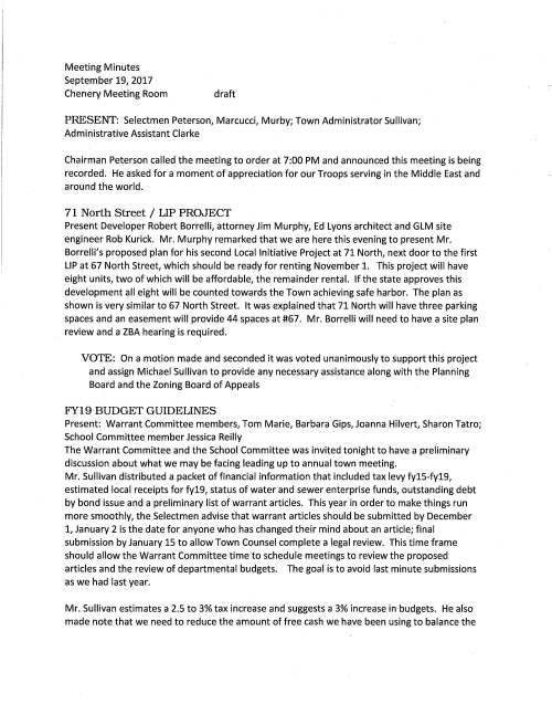 Meeting Minutes September 19, 2017 Chenery Meeting Room draft PRESENT: Selectmen Peterson, Marcucci, Murby; Town Administrator Sullivan; Administrative Assistant Clarke Chairman Peterson called the meeting to order at 7:00 PM and announced this meeting is being recorded. He asked for a moment of appreciation for our Troops serving in the Middle East and around the world. 71 North Street / LIP PROJECT Present Developer Robert Borrelli, attorney Jim Murphy, Ed Lyons architect and GLM site engineer Rob Kurick. Mr. Murphy remarked that we are here this evening to present Mr. Borrelli's proposed plan for his second Local Initiative Project at 71 North, next door to the first LIP at 67 North Street, which should be ready for renting November 1. This project will have eight units, two of which will be affordable, the remainder rental. If the state approves this development all eight will be counted towards the Town achieving safe harbor. The plan as shown is very similar to 67 North Street. It was explained that 71 North will have three parking spaces and an easement will provide 44 spaces at #67. Mr. Borrelli will need to have a site plan review and a ZBA hearing is required. VOTE: On a motion made and seconded it was voted unanimously to support this project and assign Michael Sullivan to provide any necessary assistance along with the Planning Board and the Zoning Board of Appeals FY19 BUDGET GUIDELINES Present: Warrant Committee members, Tom Marie, Barbara Gips, Joanna Hilvert, Sharon Tatro; School Committee member Jessica Reilly The Warrant Committee and the School Committee was invited tonight to have a preliminary discussion about what we may be facing leading up to annual town meeting. Mr. Sullivan distributed a packet of financial information that included tax levy fy15-fy19, estimated local receipts for fy19, status of water and sewer enterprise funds, outstanding debt by bond issue and a preliminary list of warrant articles. This year in order to make things run more smoothly, the Selectmen advise that warrant articles should be submitted by December 1, January 2 is the date for anyone who has changed their mind about an article; final submission by January 15 to allow Town Counsel complete a legal review. This time frame should allow the Warrant Committee time to schedule meetings to review the proposed articles and the review of departmental budgets. The goal is to avoid last minute submissions as we had last year. Mr. Sullivan estimates a 2.5 to 3% tax increase and suggests a 3% increase in budgets. He also made note that we need to reduce the amount of free cash we have been using to balance the September 19, 2017 Page two budget. He remarked that he has learned that Facilities Director Jerry McCarty has completed a 20 year capital plan which will be very helpful to develop a more solid financial plan; tentatively Jerry is scheduled to come to the October 17 meeting for discussion. It was noted that the Warrant Committee will meet on Monday nights at the Public safety Building. SPECIAL STATE ELECTION WARRANT This election is to fill James Timilty's Senate Seat. There are three candidate; Jacob Ventura, Paul Feeney and Joe Shortsleeve. Polls are open 6AM to 8PM in Medfield VOTED unanimously to sign the October 17, 2017 Special State Warrant PENDING ITEMS: State Hospital Master Planning Committee Guidance Selectmen Peterson and Marcucci reviewed and made comments to Selectman Murby's draft dated July 7. Selectman Murby amended the document to include those comments that outlines the Selectmen's support for a special town meeting. Selectman Peterson and Marcucci reviewed and approve VOTE: On a motion made by Selectman Marcucci, seconded by Selectman Murby it was voted unanimously to approve the Selectmen's Guidance to the State Hospital Master Planning Committee dated September 19, 2017 as amended with Selectman Murby's editorial comments Town Goals The Selectmen have been working on preparing a list of goals for the past several weeks. Selectman Murby has refined all the comments and prepared a draft document. Selectman Murby said that he thinks it would be a good idea to invite residents to review and make comments/suggestions; Selectmen Peterson and Marcucci agree. The document now needs to be formatted to be used on the web. This is a task for Selectman Murby to complete. VETERANS' SERVICE OFFICER Mr. Sullivan remarked that the result of his conversations with both Westwood and Dover is that they have no interest in joining with Medfield for veterans' services. LICENSES AND PERMITS (CONSENT AGENDA) Granted as noted by the Chair: Medfield Coalition for Public Education to post signs announcing fund raising campaign Medfield Green to post signs advertising October is Green Month at the Transfer Station Medfield Lions Club to post signs promoting annual Chowder Rest on November 4, 2017 Boy Scout Troop 89 permission to post sign announcing 22nd annual Christmas Tee Pick-up September 19, 2017 Page three A one-day liquor permit to Katie Walsh owner of Capsule Lifestyle for a Sip and Shop event at her store Thursday September 28 Block Party Permits granted; Stonybrook Road September 23; Pederzini Drive cul-de-sac for September 30; Cypress Street October 21 High School Student Council to hold a Sleep out for the Homeless September 20 TOWN ADMINISTRATOR UPDATE Mr. Sullivan remarked that the beavers are hard at work in several locations in Town. Beaver trapping season begins December 1. He extended appreciation to MEMO and Russ Hallisey for a great job organizing Medfield Day; announced that on October 5 a meeting is scheduled with John Kelly to discuss his proposed plan for the Dale Street project. Selectman Marcucci will attend. SELECTMEN'S REPORI'S Selectman Marcucci said that Medfield Day was great, good crowds; extended kudos to DPW for the good job on the Route 109 construction. Selectman Murby said that the Sherborn Fire Chief attended the ALS Study Committee meeting, an impressive man., very well spoken. The committee is moving forward making some progress. As he is Chairman of the Trust Fund Committee he said that a meeting will be called soon to discuss the recent OPEB report. Mr. Murby will be out of Town returning later in the afternoon on Sunday October 1 he will some of the festivities celebrating the library's centennial. Selectman Peterson enjoyed the Dwight-Derby House 20th Anniversary Gala remarking it was a wonderful event. He mentioned that registration will open soon for the 12th annual Angel Run to take place on Sunday December 3, 2017. ADJOURNMENT On a motion made by Selectman Marcucci at 9:30 PM seconded by Selectman Murby the meeting adjourned.