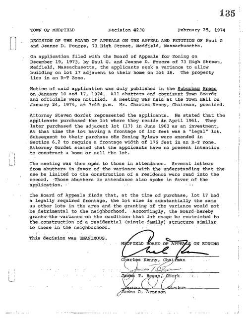 [] i . i I I I l. .. j I _ 135 TOWN OF MEDFIELD Decision #2.38 February 25, 1974 DECISION OF THE BOARD OF APPEALS ON THE APPEAL AND PETITION OF Paul G and Jeanne D. Foucre, 73 High Street, Medfield, Massachusetts. on appl;ication filed with the Board of Appeals for zoning on December 19, 1973·, by: Paul G. and Jeanne D. Foucre of 73 High Street, Medfield, Massachusetts, the applicants seek a variance to allow building on lot 17 adjacent to their home on lot 18. The property lies in an R-T Zone. Notice of said application was duly published in the Suburban Press on January 10 and 17, 1974. All abutters and cognizant Town Boards and officials were notified. A meeting was held at the Town Hall on January 24, 1974, at 7:45 p.m. Mr. Charles Kenny, Chairman, presided. Attorney Steven Gordet represented the applicants. He stated that the applicants purchased the lot where they reside an April 1961. They later purchased the adjacent lot (17) in June 1963 as an investment. At·that time the lot having a frontage of 150 feet was a "legal" lot • . Subsequent to their purchase mne Zoning Bylaws were amended in Section 6.2 to re·quire a frontage width of 175 feet in an R-T Zone. Attorney Gordet stated that the applicants have no present intention to construct a home or sell the lot. The meeting was then open to those in attendance. Several letters from abutters in favor of the variance with the understanding that the use be limited to ·the construction of a residence were read into the record. ·T_hose abutters in attendance also spoke in favor. of the appliq_ation. ' ' The Board of Appeals finds that, at the time of- purchase, lot 17 had a legally required frontage, the lot size is substantially the same as other lots in the area and the granting of the variance would not be detrimental to the. neighborhood •. Accordingly, the Board··hereby grari.ts.-the··variance· ·on the condition that lot usage be restricted to the. construction of a residential ·(single family) structure similar to those in the neighborhood. ;'" This decision was UNANIMOUS. . t/ T. -(g)n/ G
