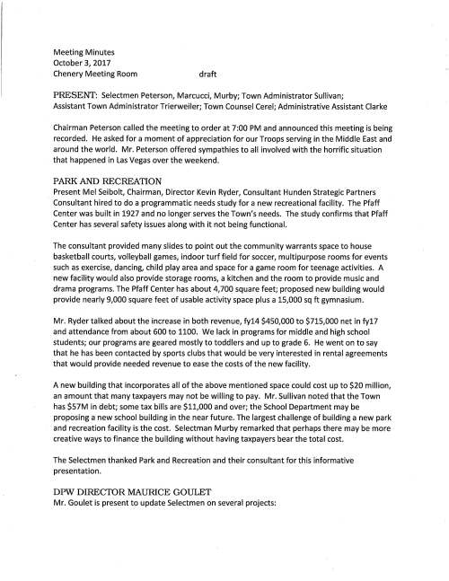 Meeting Minutes October 3, 2017 Chenery Meeting Room draft PRESENT: Selectmen Peterson, Marcucci, Murby; Town Administrator Sullivan; Assistant Town Administrator Trierweiler; Town Counsel Cerel; Administrative Assistant Clarke Chairman Peterson called the meeting to order at 7:00 PM and announced this meeting is being recorded. He asked for a moment of appreciation for our Troops serving in the Middle East and around the world. Mr. Peterson offered sympathies to all involved with the horrific situation that happened in Las Vegas over the weekend. PARK AND RECREATION Present Mel Seibolt, Chairman, Director Kevin Ryder, Consultant Hunden Strategic Partners Consultant hired to do a programmatic needs study for a new recreational facility. The Pfaff Center was built in 1927 and no longer serves the Town's needs. The study confirms that Pfaff Center has several safety issues along with it not being functional. The consultant provided many slides to point out the community warrants space to house basketball courts, volleyball games, indoor turf field for soccer, multipurpose rooms for events such as exercise, dancing, child play area and space for a game room for teenage activities. A new facility would also provide storage rooms, a kitchen and the room to provide music and drama programs. The Pfaff Center has about 4,700 square feet; proposed new building would provide nearly 9,000 square feet of usable activity space plus a 15,000 sq ft gymnasium. Mr. Ryder talked about the increase in both revenue, fy14 $450,000 to $715,000 net in fy17 and attendance from about 600 to 1100. We lack in programs for middle and high school students; our programs are geared mostly to toddlers and up to grade 6. He went on to say that he has been contacted by sports clubs that would be very interested in rental agreements that would provide needed revenue to ease the costs of the new facility. A new building that incorporates all of the above mentioned space could cost up to $20 million, an amount that many taxpayers may not be willing to pay. Mr. Sullivan noted that the Town has $57M in debt; some tax bills are $11,000 and over; the School Department may be proposing a new school building in the near future. The largest challenge of building a new park and recreation facility is the cost. Selectman Murby remarked that perhaps there may be more creative ways to finance the building without having taxpayers bear the total cost. The Selectmen thanked Park and Recreation and their consultant for this informative presentation. DPW DIRECTOR MAURICE GOULET Mr. Goulet is present to update Selectmen on several projects: October 3, 2017 Page two Philip Street Bridge: the design has been submitted and waiting for MassDot to review and make comments. It will likely take about 16 weeks for the bridge to be fabricated so we are looking hopefully at completion and reopening the bridge in the spring. Route 109 paving: the paving project went very well. Highway Department, police and the contractor all worked very well together with minimal disruption to the Town. He appreciated the cooperation of residents and apologizes for any inconvenience. Selectman Marcucci said that completing the project in four nights was remarkable; overall the project was an A+. This paving should get us another ten years and then 109 will need to be rebuilt. Most likely this will be a state funded project under the TIP program. Pavement Management: as of now the contractor is taking measurements of all our roads. The department has been working to get the software installed that will give us information about our road conditions. He will have an update after the first of the year. Sidewalks: the new sidewalk on Metacomet is almost complete. DPW did most of the work with the help of a local contractor and it is turning out really well. A wonderful stone wall has been constructed at the corner of South Street and Metacomet; a few additional details to be completed. Note, a resident in the audience queried about a sidewalk in the Dale Street and Charlesdale Road area to which Mr. Goulet responded that there are some complications constructing that sidewalk but we will continue to look at it. Tree planting: DPW removed two trees in front of Montrose School that were making the sidewalk buckle. In all three new trees were planted by DPW. North Street Reconstruction: the Town has been trying to get this project on the TIP Program; however it seems that the state will not review for several years out. So we are faced with how to get the job done. We could use Town funds, work on the project in phases as money becomes available or somehow convince the state that it is a good project. Actually the culvert is the biggest expense. More discussion needs to take place at a later time. The Selectmen thanked Mr. Goulet for attending this evening. PROPOSED LIP PROJECT AT 93-95 NORfH STREET Developers David and Robert MacCready, Architect David Sharff and Attorney Russ Hallisey are present to make an initial project presentation to the Selectmen. Earlier this evening a presentation was made to the Affordable Housing Trust. A total of 14 rental units is proposed four of which will be affordable. All 14 units would count as affordable and would be included in the 21 housing units the Town needs per year to be in "safe harbor." There is an existing barn on the property and the plan is to relocate and October 3, 2017 Page three renovate the building to include two, two bedroom units and construct a new 10,000 square foot building for ten two bedroom apartments. There is also an existing two family house on the property that will be counted in the 14 proposed units. A 21 space parking lot is planned, plot size is .8 acre. The developer proposes to name the project Mason Place. A number of abutting neighbors are in attendance. A few were recognized to voice concerns, i.e. project too dense for the area; impact of a three story building on the neighbors; lack of green space; question regarding number of families living at existing two family house (answer husband and wife with two children; single woman with one child) as there are a number of vehicles parked near the house at most times; are zoning changes required (answer developer must have zoning board approval for the project); one abutter's opinion is that this development is irresponsible. Selectman Marcucci remarked that the town needs to reach the state's requirement of 10% affordable housing. We have a Housing Production Plan to give us control as to how we reach that number. The Board of Selectmen has to decide if each proposed project is worthwhile and in the best interests of the Town. The Board agreed to have developers continue discussion at their November 7 meeting. CULTURAL CENTER Jean Mineo said that she is here this evening to ask for the Selectmen's support for the concept of the reuse of the Lee Chapel and infirmary as a multi-purpose center for the arts. She went on to say that state hospital consultant Kathy McCabe had advised the Cultural Alliance to apply for tax credits and she feels that having a cultural center may add more value to the entire project. Ms. Mineo would like to make application for a cultural grant as deadlines are coming up and this potential funding may be used for a feasibility study. It may take 6-8 months to learn if approved. Jean said that she has also requested a letter from the state hospital master planning committee and they will have discussion at their meeting tomorrow night. Resident Jerry Potts was recognized and he remarked that applying for grants needs matching dollars to show that there is an interest from the town in a project like this. Then we can move forward to raise the matching dollars. Selectman Marcucci said that his concern is that by the Selectmen writing this letter will it appear that we are fully committed to a cultural center. We should be of the mind that if another use for the building comes about, perhaps a business headquarters we would be in a position to explore that possibility. Resident Gil Rodgers remarked that there is no definite decision the cultural center would be at the Chapel. Jean reiterated that this letter will be viewed as a show of support from the Town. October 3, 2017 Page four JOINT SALT BID VOTE: On a motion made and seconded it was voted unanimously to award the bid for 2017-18 Joint Purchase of Salt to Eastern Minerals in the amount of CC $45.20, Solar $45.20 and Treated $62.20 and as recommended by DPW Director Maurice Goulet CHAPTER 90 REIMBURSEMENT VOTE: On a motion made and seconded it was VOTED unanimously to sign Chapter 90 Reimbursement Request for Main Street and North Street paving, amount $38,024.43 And as recommended by DPW Director Maurice Goulet BOARD OF APPEALS ON ZONING Stephen Nolan, Chairman requests he Selectmen vote to accept the resignation of board member Douglas Boyer and appoint Associate Member Jack McNichols as a full member. In addition appoint Douglas Boyer, William McNiff and Michael Whichter as Associate members and it was so voted 71 NORTH STREET VOTED unanimously to authorize Chairman Peterson sign letter in support of developer Robert Borrelli's LIP project at 71 North Street and addressed to the Department of Housing and Community Development and as recommended by Assistant Town Administrator Kristine Trierweiler MIIA HEALTH BENEFITS TRUST VOTED unanimously to authorize Town Administrator Michael Sullivan sign acceptance of January 1, 2018 - December 31, 2018 renewal rates for Medex 2 and Blue Med Rx STATE HOSPITAL CONSULTANTS McCabe Enterprises, Kathy McCabe Principal, consultants to the Medfield State Hospital Master Planning Committee requests a change order to cover additional work to develop a strategic reuse master plan for the hospital site in the amount of $20,120.00. Additionally another consultant to the committee, Consensus Building Institute requests approval for revised scope of work and in the amount of $13,295. Committee Chairman Stephen Nolan is in attendance and he remarked that his committee discussed these two items and recommends the Selectmen vote to approve. VOTED unanimously to approve the change order request as outlined in the McCabe Enterprises letter dated September 27, 2017 and the revised scope of work planned by October 3, 2017 Page five CBI for $13,295 and as recommended by the State Hospital Master Planning Committee LICENSES AND PERMITS (CONSENT AGENDA) Granted as noted by the Chair: Medfield Foundation Angel Run Committee permission to post signs announcing November 1 is the last day to register for the December 3 event One-day wine and malt beverage permit for October 21 Derbyfest at the Dwight Derby House 1 Church of the Advent Bazaar Committee permission to post signs promoting annual Holiday Bazaar on November 11 PENDING ITEMS It was noted Facilities Director Jerry McCarty will present the Town's 20 Year Capital Plan at the October 17 meeting; attending will be the Permanent Building Committee, Energy Committee and the Capital Budget Committee. The Selectmen are appreciative of the work by Facilities Director in putting together this report The Selectmen agreed to table the Annual Appointments until the next meeting Veterans' Service Officer Discussion tabled until October 17 meeting; invite COA Director Roberta Lynch to attend MEETING MINUTES VOTED unanimously to accept the August 15 and September 5 minutes as submitted TOWN ADMINISTRATOR UPDATE Mr. Sullivan remarked that Sudbury will be a candidate for a seat on the MPO Board. They are requesting support from Town's in their district in order for them to be placed on the ballot. VOTED: On a motion made and seconded it was voted unanimously to support the Town of Sudbury as a candidate for a seat on the MPO Board Medfield received the quarterly update on investment of OPEB Trust Funds Investments which are 100% reserves PRIT. A discussion followed regarding what steps the Town may consider to contribute more to the fund. SELECTMEN'S REPOITT Mr. Murby remarked that the ALS Committee is moving towards a fundamental plan for this service. He will have additional information very soon. The meeting adjourned at 19:55 PM