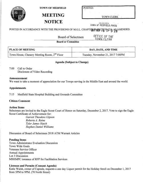 MEETING I PPSTED TOWN CLERK·. TOWN OF MEDFIELD t{LCl::.ivtu · l'UWN OF MEDFIELD. MASS NOTICE POSTED IN AccoRDANcE wITH THE PRovisioNs oF M.G.L. cHAPrE28n9r~H,U~3~ WMENDED. Board of Selectmen OFFICE OF THf TOWN 8LERK Board or Committee PLACE OF MEETING DAY, DATE, AND TIME Town House, Chenery Meeting Room, 2"d Floor Tuesday, November 21, 2017 7:00PM Agenda (Subject to Change) 7:00 Call to Order Disclosure of Video Recording Announcement We want to take a moment of appreciation for our Troops serving in the Middle East and around the world. Appointments 7: 15 Medfield State Hospital Building and Grounds Committee Citizen Comment Action Items Selectmen are invited to the Eagle Scout Court of Honor on Saturday, December 2, 2017. Vote to sign the Eagle Scout Certificate of Achievement for: Garrett Theodore Gipson Roberta A. Raine Tyler James Hatch Stephen Daniel Williams Discussion of Board of Selectmen 2018 A TM Warrant Articles Pending Items Town Administrator Evaluation Discussion Town Wide Goals Veterans Service Officer Annual Appointments Lot 3 Discussion MSHMPC issuance ofRFP for Facilitation Services Licenses and Permits (Consent Agenda) Katie Walsh, owner of Capsule, requests a one day Liquor permit for the Holiday Stroll on December 1, 2017 from 5PM to 9PM. (70 North Street) MEMO requests a Parade Permit for the Annual Holiday Parade on Saturday, December 2, 2017 at 1 :OOPM. MEMO also invites the BOS to lead the parade and participate in the Tree Lighting Festivities on December 1, 2017 at Baxter Park. Town Administrator Update Update on 11/17 meeting with the DOT and Legislators regarding West Street/Route 109 Bridge Informational 2017 Schedule A Town House closed at lPM on Nov 22. Closed on 11/23 and 11124 for Thanksgiving Holiday. Cushman House Lottery Application for 67 North Street