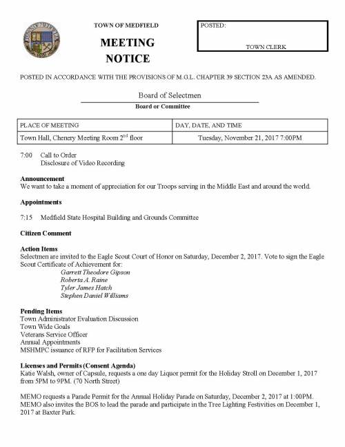 TOWN OF MEDFIELD POSTED: MEETING TOWN CLERK NOTICE POSTED IN ACCORDANCE WITH THE PROVISIONS OF M.G.L. CHAPTER 39 SECTION 23A AS AMENDED. Board of Selectmen Board or Committee PLACE OF MEETING DAY, DATE, AND TIME Town Hall, Chenery Meeting Room 2nd floor Tuesday, November 21, 2017 7:00PM 7:00 Call to Order Disclosure of Video Recording Announcement We want to take a moment of appreciation for our Troops serving in the Middle East and around the world. Appointments 7:15 Medfield State Hospital Building and Grounds Committee Citizen Comment Action Items Selectmen are invited to the Eagle Scout Court of Honor on Saturday, December 2, 2017. Vote to sign the Eagle Scout Certificate of Achievement for: Garrett Theodore Gipson Roberta A. Raine Tyler James Hatch Stephen Daniel Williams Pending Items Town Administrator Evaluation Discussion Town Wide Goals Veterans Service Officer Annual Appointments MSHMPC issuance of RFP for Facilitation Services Licenses and Permits (Consent Agenda) Katie Walsh, owner of Capsule, requests a one day Liquor permit for the Holiday Stroll on December 1, 2017 from 5PM to 9PM. (70 North Street) MEMO requests a Parade Permit for the Annual Holiday Parade on Saturday, December 2, 2017 at 1:00PM. MEMO also invites the BOS to lead the parade and participate in the Tree Lighting Festivities on December 1, 2017 at Baxter Park. Town Administrator Update Update on 11/17 meeting with the DOT and Legislators regarding West Street/Route 109 Bridge Informational 2017 Schedule A Town House closed at 1PM on Nov 22. Closed on 11/23 and 11/24 for Thanksgiving Holiday. Cushman House Lottery Application for 67 North Street