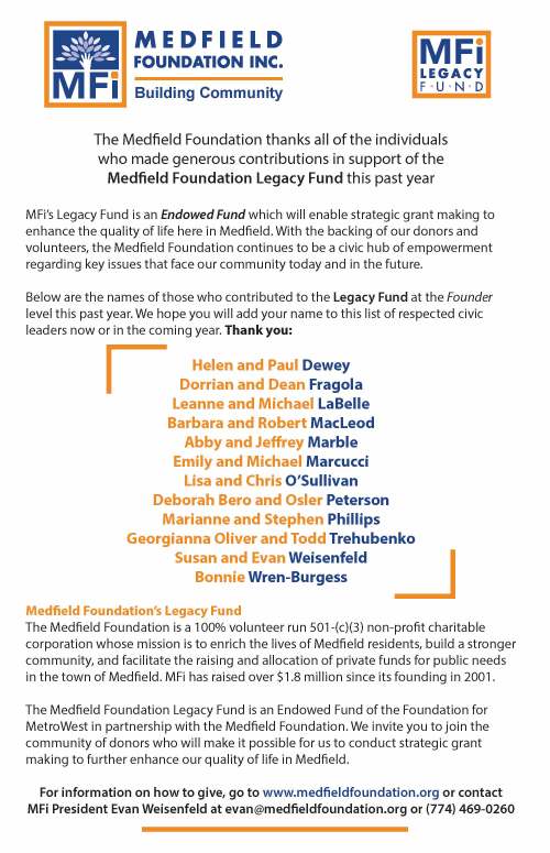 Building Community The Medeld Foundation thanks all of the individuals who made generous contributions in support of the Medeld Foundation Legacy Fund this past year MFi’s Legacy Fund is an Endowed Fund which will enable strategic grant making to enhance the quality of life here in Medeld. With the backing of our donors and volunteers, the Medeld Foundation continues to be a civic hub of empowerment regarding key issues that face our community today and in the future. Below are the names of those who contributed to the Legacy Fund at the Founder level this past year. We hope you will add your name to this list of respected civic leaders now or in the coming year. Thank you: Helen and Paul Dewey Dorrian and Dean Fragola Leanne and Michael LaBelle Barbara and Robert MacLeod Abby and Jerey Marble Emily and Michael Marcucci Lisa and Chris O’Sullivan Deborah Bero and Osler Peterson Marianne and Stephen Phillips Georgianna Oliver and Todd Trehubenko Susan and Evan Weisenfeld Bonnie Wren-Burgess Medeld Foundation’s Legacy Fund The Medeld Foundation is a 100% volunteer run 501-(c)(3) non-prot charitable corporation whose mission is to enrich the lives of Medeld residents, build a stronger community, and facilitate the raising and allocation of private funds for public needs in the town of Medeld. MFi has raised over $1.8 million since its founding in 2001. The Medeld Foundation Legacy Fund is an Endowed Fund of the Foundation for MetroWest in partnership with the Medeld Foundation. We invite you to join the community of donors who will make it possible for us to conduct strategic grant making to further enhance our quality of life in Medeld. For information on how to give, go to www.medeldfoundation.org or contact MFi President Evan Weisenfeld at evan@medeldfoundation.org or (774) 469-0260