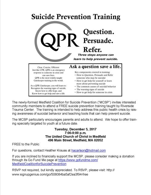 The newly-formed Medfield Coalition for Suicide Prevention (“MCSP”) invites interested community members to attend a FREE suicide prevention training taught by Riverside Trauma Center. The training is intended to help address this public health crisis by rais-ing awareness of suicidal behavior and teaching tools that can help prevent suicide. The MCSP particularly encourages parents and adults to attend. We hope to offer train-ing specially targeted to youth at a future date. Tuesday, December 5, 2017 7:00-9:00 p.m. The United Church of Christ in Medfield 496 Main Street, Medfield, MA 02052 FREE to the Public For questions, contact Heather Krauss at hacarlson@hotmail.com If you are inclined to financially support the MCSP, please consider making a donation through its Go Fund Me page at https://www.gofundme.com/MedfieldCoalitionforSuicidePrevention RSVP not required, but kindly appreciated. To RSVP, please visit: http://www.signupgenius.com/go/508084ba5af2ea3f94-free