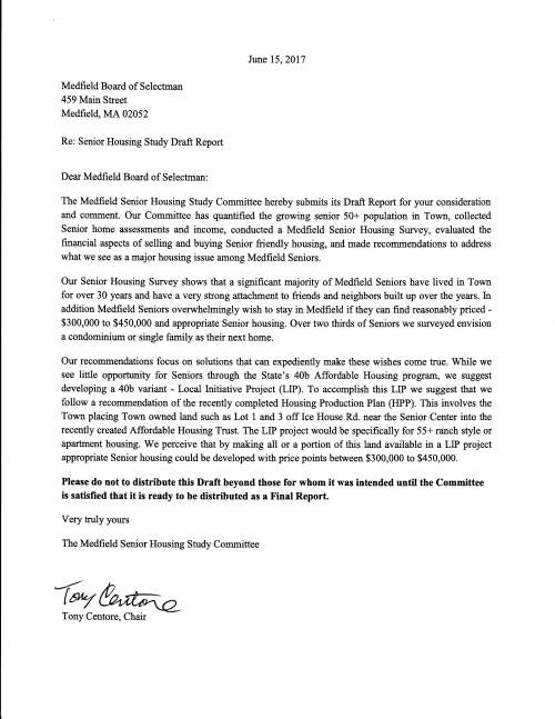 Medfield Board of Selectman 459 Main Street Medfield, MA 02052 Re: Senior Housing Study Draft Report Dear Medfield Board of Selectman: June 15, 2017 The Medfield Senior Housing Study Committee hereby submits its Draft Report for your consideration and comment. Our Committee has quantified the growing senior 50+ population in Town, collected Senior home assessments and income, conducted a Medfield Senior Housing Survey, evaluated the financial aspects of selling and buying Senior friendly housing, and made recommendations to address what we see as a major housing issue among Medfield Seniors. Our Senior Housing Survey shows that a significant majority of Medfield Seniors have lived in Town for over 30 years and have a very strong attachment to friends and neighbors built up over the years. fu addition Medfield Seniors overwhelmingly wish to stay in Medfield if they can find reasonably priced - $300,000 to $450,000 and appropriate Senior housing. Over two thirds of Seniors we surveyed envision a condominium or single family as their next home. Our recommendations focus on solutions that can expediently make these wishes come true. While we see little opportunity for Seniors through the State's 40b Affordable Housing program, we suggest developing a 40b variant - Local fuitiative Project (LIP). To accomplish this LIP we suggest that we follow a recommendation of the recently completed Housing Production Plan (HPP). This involves the Town placing Town owned land such as Lot 1 and 3 off Ice House Rd. near the Senior Center into the recently created Affordable Housing Trust. The LIP project would be specifically for 55+ ranch style or apartment housing. We perceive that by making all or a portion of this land available in a LIP project appropriate Senior housing could be developed with price points between $300,000 to $450,000. Please do not to distribute this Draft beyond those for whom it was intended until the Committee is satisfied that it is ready to be distributed as a Final Report. Very truly yours The Medfield Senior Housing Study Committee ~~ Tony Centore, Chair
