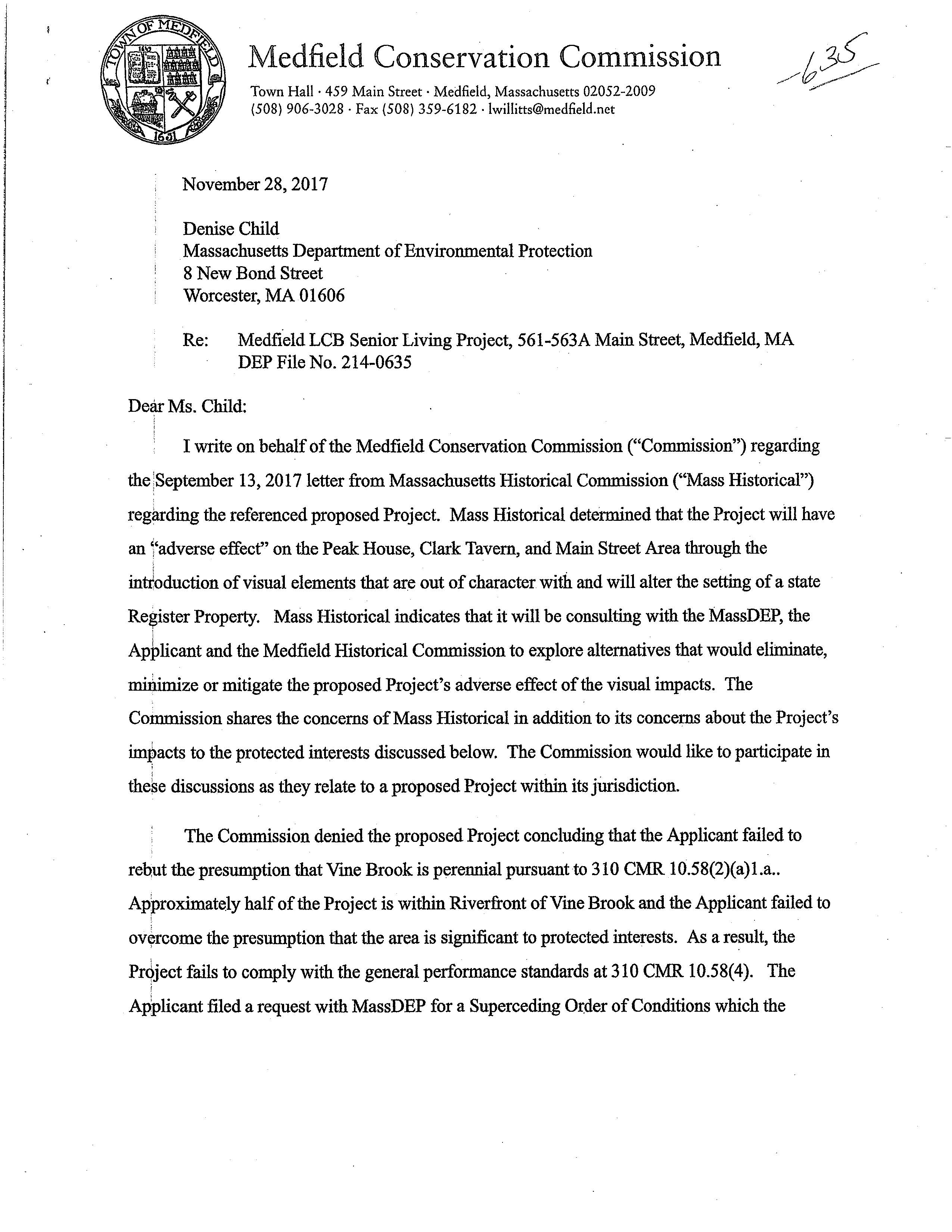 Medfield Conservation Commission Town Hall · 459 Main Street · Medfield, Massachusetts 02052-2009 (508) 906-3028 · Fax (508) 359-6182 · lwillitts@medlield.net November 28, 2017 Denise Child Massachusetts Department of Environmental Protection 8 New Bond Street Worcester, MA 01606 Re: Medfield LCB Senior Living Project, 561-563A Main Street, Medfield, MA DEP File No. 214-0635 Dear Ms. Child: I write on behalf of the Medfield Conservation Commission ("Commission") regarding the !September 13, 2017 letter from Massachusetts Historical Commission ("Mass Historical") regarding the referenced proposed Project. Mass Historical determined that the Project will have an i'adverse effect" on the Peak House, Clark Tavern, and Main Street Area through the inuloduction of visual elements that are out of character with and will alter the setting of a state Re~ister Property. Mass Historical indicates that it will be consulting with the MassDEP, the Applicant and the Medfield Historical Commission to explore alternatives that would eliminate, :rn:hlimize or mitigate the proposed Project's adverse effect of the visual impacts. The Commission shares the concerns of Mass Historical in addition to its concerns about the Project's impacts to the protected interests discussed below. The Commission would like to participate in ; ' these discussions as they relate to a proposed Project within its jUrisdiction. The Commission denied the proposed Project concluding that the Applicant failed to rebut the presumption that Vme Brook is perennial pursuantto 310 CMR 10.58(2)(a)l.a .. Approximately half of the Project is within Riverfront of Vine Brook and the Applicant failed to ovyrcome the presumption that the area is significant to protected interests. As a result, the PrJject fails to comply with the general performance standards at 310 CMR 10.58(4). The r Applicant filed a request with MassDEP for a Superceding Order of Conditions which the Cmpmission opposes. See attached February 3, 2017 letter addressed to Marielle Stone's attention from the Commission's Special Environmental Counsel. Given the size of Applicant's parcel, approximately 13.78 acres, adjusting the footprint loc~tion and or size of the facility footprint CQuld eliminate, minimize· or mitigate the adverse visya1 impacts identified by Mass Historical, as well as the unacceptable impacts to the wetlands resburces that resulted in the Commission's denial. Any adjustments of Applicant's plan should alsq comply with the wetland bylaw and ensure protection of the vernal pool in the Project area. i Th~ Commission requests the opportunity to discuss any proposals and to review and comment on any plans submitted by Applicant. The Commission reserves all rights and by its i participation does rrotwaive any rights, responsibilities or defenses. Please let me know at your earliest convenience how the Commission may further participate in these efforts. s£~ l;. p ~/'~ Ralph A. Parmigiane, Chairman Enclosure Cc: Brona Simon, Mass Historical Commission · Medfield Historic Commission /Medfield Board of Selectmen Mark G. Cerel, Medfield Town Counsel Margaret R. Stolfa, Medfield Special Environmental Counsel