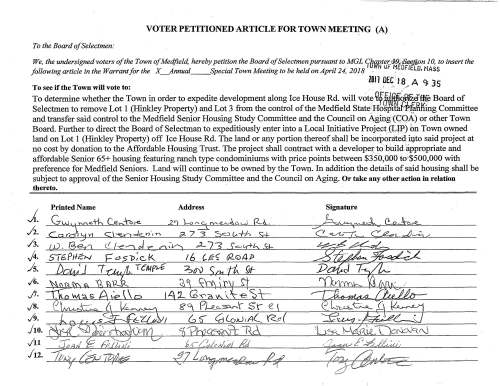 VOTER PETITIONED ARTICLE FOR TOWN MEETING (A) To the Board of Selectmen: We, the undersigned voters of the Town of Me4field, hereby petition the Board of Selectmen pursuant to MGL JJ~~-tb~ Board of Selectmen to remove Lot 1 (Hinkley Property) and Lot 3 from the control of the Medfield State Hospital Planning Committee and transfer said control to the Medfield Senior Housing Study Committee and the Council on Aging (COA) or other Town Board. Further to direct the Board of Selectman to expeditiously enter into a Local Initiative Project (LIP) on Town owned land on Lot 1 (Hinkley Property) off Ice House Rd. The land or any portion thereof shall be incorporated into said project at no cost by donation to the Affordable Housing Trust. The project shall contract with a developer to build appropriate and affordable Senior 65+ housing featuring ranch type condominiums with price points between $350,000 to $500,000 with preference for Medfield Seniors. Land will continue to be owned by the Town. In addition the details of said housing shall be subject to approval of the Senior Housing Study Committee and the Council on Aging. Or take any other action in relation thereto. Printed Name Address Signature 1. 2. 3. 4. 5. 6. 7. 8. 9. 10. 11 12. ~ VOTER PETITIONED ARTICLE FOR TOWN MEETING (E) To the Board of Selectmen: We, the undersigned voters of the Town of Medfield, hereby petition the Board of Selectmen pursuant to MGL Chapter 39, $.t.£t.!.