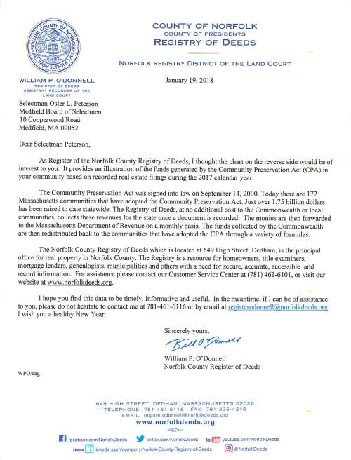 WILLIAM P. O'DONNELL REGISTER OF DEEDS ASSISTANT RECORDER OF THE LAND COURT Selectman Osler L. Peterson Medfield Board of Selectmen l 0 Copperwood Road Medfield, MA 02052 Dear Selectman Peterson, COUNTY OF NORFOLK COUNTY OF PRESIDENTS REGISTRY OF DEEDS NORFOLK REGISTRY DISTRICT OF THE LAND COURT January 19, 2018 As Register of the Norfolk County Registry of Deeds, I thought the chart on the reverse side would be of interest to you. It provides an illustration of the funds generated by the Community Preservation Act (CPA) in your community based on recorded real estate filings during the 2017 calendar year. The Community Preservation Act was signed into law on September 14, 2000. Today there are 172 Massachusetts communities that have adopted the Community Preservation Act. Just over 1.75 billion dollars has been raised to date statewide. The Registry of Deeds, at no additional cost to the Commonwealth or local communities, collects these revenues for the state once a document is recorded. The monies are then forwarded to the Massachusetts Department of Revenue on a monthly basis. The funds collected by the Commonwealth are then redistributed back to the communities that have adopted the CPA through a variety of formulas. The Norfolk County Registry of Deeds which is located at 649 High Street, Dedham, is the principal office for real property in Norfolk County. The Registry is a resource for homeowners, title examiners, mortgage lenders, genealogists, municipalities and others with a need for secure, accurate, accessible land record information. For assistance please contact our Customer Service Center at (781) 461-610 I, or visit our website at www.norfolkdeeds.org. I hope you find this data to be timely, informative and useful. In the meantime, ifl can be of assistance to you, please do not hesitate to contact me at 781-461-6116 or by email at registerodonnell@norfolkdeeds.org. I wish you a healthy New Year. Sincerely yours, ~411?7~ William P. O' Donnell Norfolk County Register of Deeds WPO/aag 649 HIGH STREET. DEDHAM . MASSACHUSETTS 02026 T E L EPHONE 78 1·461 ·6 1 16 FAX 7 81 -326·4246 EM A IL registerodonnel l@norfolkdeeds.org www .norfolkdeeds.org ~ facebook.com/NorfolkDeeds ~ twitter.com/NorfolkDeeds You£m youtube.com/NorfolkDeeds Linked linkedin.com/company/Norfolk-County-Registry-of-Deeds (@ @NorfolkDeeds NORFOLK COUNTY REGISTRY OF DEEDS COMMUNITY PRESERVATION ACT (CPA) SURCHARGES BY TOWN FOR CALENDAR YEAR 2017 TOWN TOTAL AVON $18,030 BELLINGHAM $68,890 BRAINTREE $124,580 BROOKLINE $166,930 CANTON $94,080 COHASSET $42,810 DEDHAM $90,580 DOVER $29,780 FOXBOROUGH $62,360 FRANKLIN $117,830 HOLBROOK $47,080 MEDFIEI,n $46,790 MEDWAY $48,810 MILLIS $34,740 MILTON $95,820 NEEDHAM $108,540 NORFOLK $40,180 NORWOOD $83,730 PLAINVILLE $35,410 QUINCY $273,240 RANDOLPH $110,070 SHARON $60,270 STOUGHTON $105,140 WALPOLE $94,180 WELLESLEY $103,680 WESTWOOD $54,980 WEYMOUTH $215,200 WRENTHAM $53,870