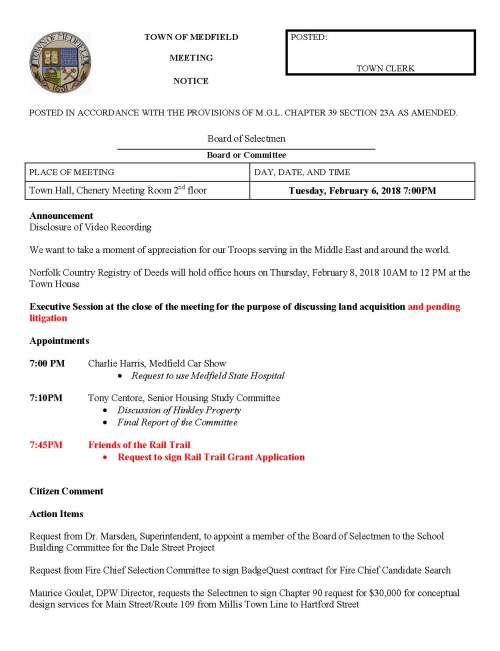 TOWN OF MEDFIELD POSTED: MEETING TOWN CLERK NOTICE POSTED IN ACCORDANCE WITH THE PROVISIONS OF M.G.L. CHAPTER 39 SECTION 23A AS AMENDED. Board of Selectmen Board or Committee PLACE OF MEETING DAY, DATE, AND TIME Town Hall, Chenery Meeting Room 2nd floor Tuesday, February 6, 2018 7:00PM Announcement Disclosure of Video Recording We want to take a moment of appreciation for our Troops serving in the Middle East and around the world. Norfolk Country Registry of Deeds will hold office hours on Thursday, February 8, 2018 10AM to 12 PM at the Town House Executive Session at the close of the meeting for the purpose of discussing land acquisition and pending litigation Appointments 7:00 PM Charlie Harris, Medfield Car Show  Request to use Medfield State Hospital 7:10PM Tony Centore, Senior Housing Study Committee  Discussion of Hinkley Property  Final Report of the Committee 7:45PM Friends of the Rail Trail  Request to sign Rail Trail Grant Application Citizen Comment Action Items Request from Dr. Marsden, Superintendent, to appoint a member of the Board of Selectmen to the School Building Committee for the Dale Street Project Request from Fire Chief Selection Committee to sign BadgeQuest contract for Fire Chief Candidate Search Maurice Goulet, DPW Director, requests the Selectmen to sign Chapter 90 request for $30,000 for conceptual design services for Main Street/Route 109 from Millis Town Line to Hartford Street Request to sign contract amendment for Community Opportunities Group, Inc for affordable housing consulting services. Vote to authorize Kristine Trierweiler to submit letter of support to DHCD on behalf of the Board of Selectmen for the 40B LIP application at 80 North Meadows Road Request from Sarah Raposa, Town Planner, for departmental review of the 71 North Street ZBA Application Accept resignation of Michael Thompson from the Grist Mill Kingsbury Pond Committee Board of Selectmen are invited to attend the Eagle Scout Court of Honor on February 10, 2018 at 2:00PM at the Church of the Advent: Patrick Edward O’Connor Kyle Parker Heaney Evan William Sepe Mark Gerard Fitzpatrick Discussion Committee Appointment and Charter Process Discussion of Assignment of 2018 ATM Warrant Articles Discussion of the Continued Role of the MSHMPC as to Lot 3 and Hinkley Property Pending Items Town Administrator Evaluation Process Town Wide Goals Distribution Annual Appointments (Board of Health) Senior Housing Survey Update Licenses and Permits (Consent Agenda) Request from Medfield High School Baseball and Softball to hold a car wash fundraiser on Saturday, May 5, 2018 (hold date of May 4th too) Church of the Advent requests permission for a one day beer and wine permit for the bi-annual auction fundraiser on April 28, 2018 from 6:00PM to 11:00PM. Request from John Kohler, Medfield High School Theatre Society, to post signs announcing spring musical PIPPIN! Reuqest from group at UCC to hold a car wash on April 28, 2018 from 12:00 to 3:00PM to help fundraise for a trip to Puerto Rico to assist in hurricane recovery efforts. Town Administrator Update Selectmen Reports Informational  MA DOR Preliminary Cherry Sheet  Norfolk Registry of Deeds, CPA Surcharges for 2017  ZBA Abutters Notice, 6 Walden Court  Verizon Annual Complaint Filing  Verizon Programming Change  ISO rating for structural fire suppression delivery system