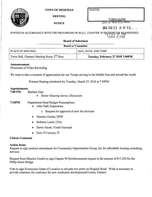 TOWN OF MEDFIELD POSTED: MEETING NOTICE 2018 FEB 2 3 A II: 5 ~j I : POSTED IN ACCORDANCE WITH THE PROVISIONS OF M.G.L. CHAPTER 39 Siffi:1fJR~2~ 1°~t-MENDED. TOWN CL ERt< Board of Selectmen Board or Committee PLACE OF MEETING DAY, DATE, AND TIME Town Hall, Chenery Meeting Room 2"d floor Tuesday, February 27 2018 7:00PM Announcement Disclosure of Video Recording We want to take a moment of appreciation for our Troops serving in the Middle East and around the world. Warrant Hearing scheduled for Tuesday, March 27, 2018 at 7:30PM Appointments 7:00 PM Barbara Gips 7:10PM • Senior Housing Survey Discussion Department Head Budget Presentations • John Naff, Inspections o Request for approval of new fee structure • Maurice Goulet, DPW • Roberta Lynch, COA • Dawn Alcott, Youth Outreach • Eoin 0' Corcora, IT Citizen Comment Action Items Request to sign contract amendment for Community Opportunities Group, Inc for affordable housing consulting services Request from Maurice Goulet to sign Chapter 90 Reimbursement request in the amount of $17 ,250 for the Philip Street Bridge Vote to sign Eversource Grant of Location to relocate two poles on Hospital Road. Work is necessary to provide clearance for roadways for new residential development(Country Estates) Discussion Discussion of Assignment of 2018 ATM Warrant Articles Pending Items Town Administrator Evaluation Process Town Wide Goals Distribution Annual Appointments (Board of Health) Licenses and Permits (Consent Agenda) tLCt.!VdJ TOWN Of MEDFIELD. MASS ZOl8 FEB 23 A II: SL! OFFICE OF THE TOWM CLER}{ Medfield Garden Club requests permission to post signs March 18-26 to promote the 20th Annual Art'N Bloomtto be held at the Medfield Public Library March 22 to March 25, 2018 5th Grade Girl Scout Troop 8892 requests permission to hold the 2"d annual Pet Parade on Sunday May 20, 2018 at Memorial School. Topic for the event is to raise awareness to Save the Bees Pastor Jonathan Chechile requests the Selectmen vote to grant permission for the 4th annual Goii Lovew lvledflel