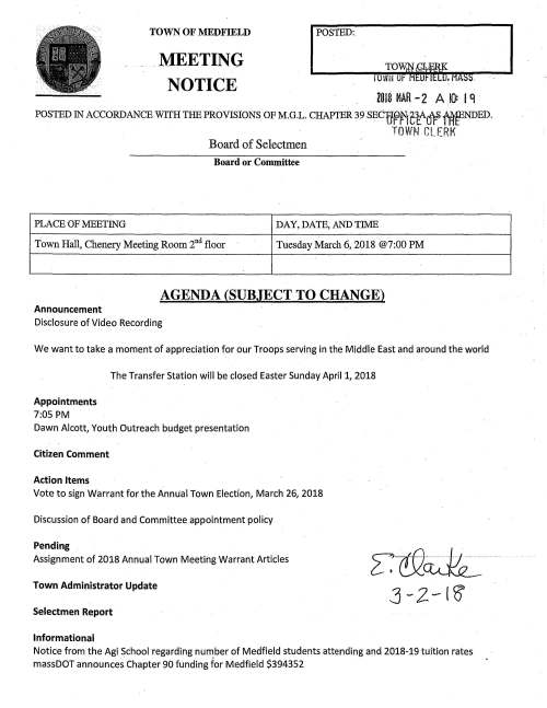 Board of Selectmen Board or Committee PLACE OF MEETING DAY, DATE, AND TIME Town Hall, Chenery Meeting Room 2nd floor Tuesday March 6, 2018 @7:00 PM AGENDA (SUBJECT TO CHANGE) Announcement Disclosure of Video Recording We want to take a moment of appreciation for our Troops serving in the Middle East and around the world Appointments 7:05 PM The Transfer Station will be closed Easter Sunday April 1, 2018 Dawn Alcott, Youth Outreach budget presentation Citizen Comment Action Items Vote to sign Warrant for the Annual Town Election, March 26, 2018 Discussion of Board and Committee appointment policy Pending Assignment of 2018 Annual Town Meeting Warrant Articles Town Administrator Update Selectmen Report Informational J-2-IS Notice from the Agi School regarding number of Medfield students attending and 2018-19 tuition rates massDOT announces Chapter 90 funding for Medfield $394352