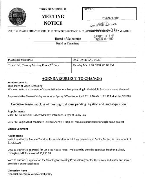 TOWN OF MEDFIELD MEETING NOTICE I POSTED TOWN CLERK Htl:U ./tU I.. U....'.i ,hu llc l'"iEOFIELO. MASS. I POSTED IN ACCORDANCE WITH THE PROVISIONS OF M.G.L. CHAPT$18~tAikiJ:lro~3~ ,It§ AMENDED. Board of Selectmen n,...clCE OF THE dr I Oll TOWN CLEnr Board or Committee PLACE OF MEETING DAY, DATE, AND TIME Town Hall, Chenery Meeting Room 2nd floor Tuesday March 20, 2018 @7:00 PM AGENDA (SUBJECT TO CHANGE) Announcement Disclosure of Video Recording We want to take a moment of appreciation for our Troops serving in the Middle East and around the world Representative Shawn Dooley announces Spring Office Hours April 12 11:30 AM to 12:30 PM at the CENTER Executive Session at close of meeting to discuss pending litigation and land acquisition Appointments 7:00 PM Police Chief Robert Meaney; introduce Sergeant Colby Roy 7:15 PM Eagle Scout candidate Caillian Sheehy, Troop 89; requests permission for eagle scout project Citizen Comment Action Items Vote to authorize Scope of Services for subdivision for Hinkley property and Senior Center, in the amount of $14,820.00 Vote to authorize appraisal for Lot 3 Ice House Road. Project to be done by appraiser Stephen Bullock, Lexington, MA for a cost of $3,250.00 Vote to authorize application for Planning for Housing Production grant for the survey and water and sewer extension on Hospital Road Discussion Items Financial procedures and capital policy Pending . ,..'"tJ~L-~£tu. MP.SS. ·i·u- 4p Or MEO th lU8 ~~fl  b A