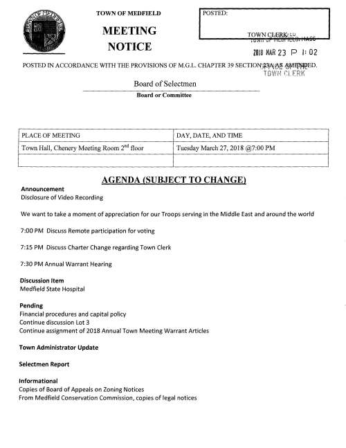 TOWN OF MEDFIELD MEETING NOTICE POSTED: ZO 18 MAR 2 3 P l: 0 2 POSTED IN ACCORDANCE WITH THE PROVISIONS OF M.G.L. CHAPTER 39 SECTIO:t>{Jl3jAj~ ~l¥'1It~ED. TOWH f:LERl' Board of Selectmen Board or Committee PLACE OF MEETING DAY, DATE, AND TIME Town Hall, Chenery Meeting Room 2nd floor Tuesday March 27, 2018 @7:00 PM AGENDA (SUBJECT TO CHANGE) Announcement Disclosure of Video Recording We want to take a moment of appreciation for our Troops serving in the Middle East and around the world 7:00 PM Discuss Remote participation for voting 7:15 PM Discuss Charter Change regarding Town Clerk 7:30 PM Annual Warrant Hearing Discussion Item Medfield State Hospital Pending Financial procedures and capital policy Continue discussion Lot 3 Continue assignment of 2018 Annual Town Meeting Warrant Articles Town Administrator Update Selectmen Report Informational Copies of Board of Appeals on Zoning Notices From Medfield Conservation Commission, copies of legal notices