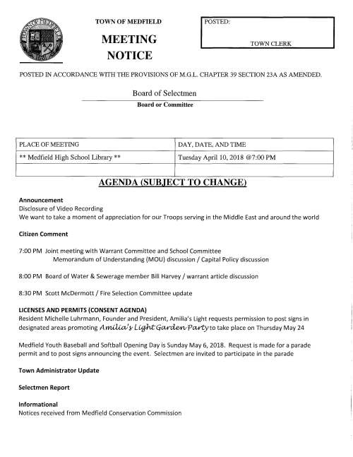 TOWN OF MEDFIELD MEETING NOTICE I POSTED TOWN CLERK POSTED IN ACCORDANCE WITH THE PROVISIONS OF M.G.L. CHAPTER 39 SECTION 23A AS AMENDED. Board of Selectmen Board or Committee PLACE OF MEETING DAY, DATE, AND TIME **Medfield High School Library** Tuesday April 10, 2018 @7:00 PM AGENDA (SUBJECT TO CHANGE) Announcement Disclosure of Video Recording We want to take a moment of appreciation for our Troops serving in the Middle East and around the world Citizen Comment 7:00 PM Joint meeting with Warrant Committee and School Committee Memorandum of Understanding (MOU) discussion/ Capital Policy discussion 8:00 PM Board of Water & Sewerage member Bill Harvey/ warrant article discussion 8:30 PM Scott McDermott/ Fire Selection Committee update LICENSES AND PERMITS (CONSENT AGENDA) Resident Michelle Luhrmann, Founder and President, Amilia's Light requests permission to post signs in designated areas promoting Arn£UaJK- Lujh;t:Ga¥"de¥l!Pct¥tyto take place on Thursday May 24 Medfield Youth Baseball and Softball Opening Day is Sunday May 6, 2018. Request is made for a parade permit and to post signs announcing the event. Selectmen are invited to participate in the parade Town Administrator Update Selectmen Report Informational Notices received from Medfield Conservation Commission I