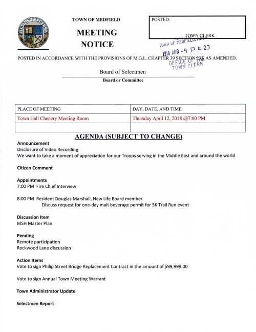 TOWN OF MEDFIELD POSTED: MEETING RK NOTICE · (Or · • 10~ ,~ ul· r u~ 2 3 1ni f~R -C p POSTED IN ACCORDANCE WITH THE PROVISIONS OF M.G.L. CHAPTER 39 ~E.!=T5N1~ AS AMENDED. G· 1f oI 'NCNt c' .t r. Rf c Board of Selectmen Board or Committee PLACE OF MEETING DAY, DA TE, AND TIME Town Hall Chenery Meeting Room Thursday April 12, 2018 @7:00 PM AGENDA (SUBJECT TO CHANGE) Announcement Disclosure of Video Recording We want to take a moment of appreciation for our Troops serving in the Middle East and around the world Citizen Comment Appointments 7:00 PM Fire Chief Interview 8:00 PM Resident Douglas Marshall, New Life Board member Discuss request for one-day malt beverage permit for SK Trail Run event Discussion Item MSH Master Plan Pending Remote participation Rockwood Lane discussion Action Items Vote to sign Philip Street Bridge Replacement Contract in the amount of $99,999.00 Vote to sign Annual Town Meeting Warrant Town Administrator Update Selectmen Report