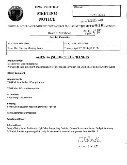 TOWN OF MEDFIELD MEETING NOTICE I POSIBD: TOWN CLERK ,;;:.1.,;U n:.u ·· SS rowrt Jr MEOflELO. nA POSTED IN ACCORDANCE WITH THE PROVISIONS OF M.G.L. CHAPTElita> fBtttttnf13A: £°MENDED. PLACE OF MEETING Town Hall Chenery Meeting Room Board of Selectmen Board or Committee OFFICE OF THE TOWN CLfRK DAY, DATE, AND TIME Tuesday April 17, 2018 @7:00 PM AGENDA (SUBJECT TO CHANGE) Announcement Disclosure of Video Recording We want to take a moment of appreciation for our Troops serving in the Middle East and around the world Citizen Comment Appointments 7:00 PM John Kelly I LIP Application 7:30 PM ALS Committee update Action Item Vote to sign the Warrant Pending Continued discussion regarding Financial Policies Town Administrator Update Selectmen Report Informational Copy of letter from Tri-County High School regarding Certified Copy of Assessments and Budget Summary DEP April 2 letter approving pilot study for removal of iron and manganese from Well No.3 c QQ