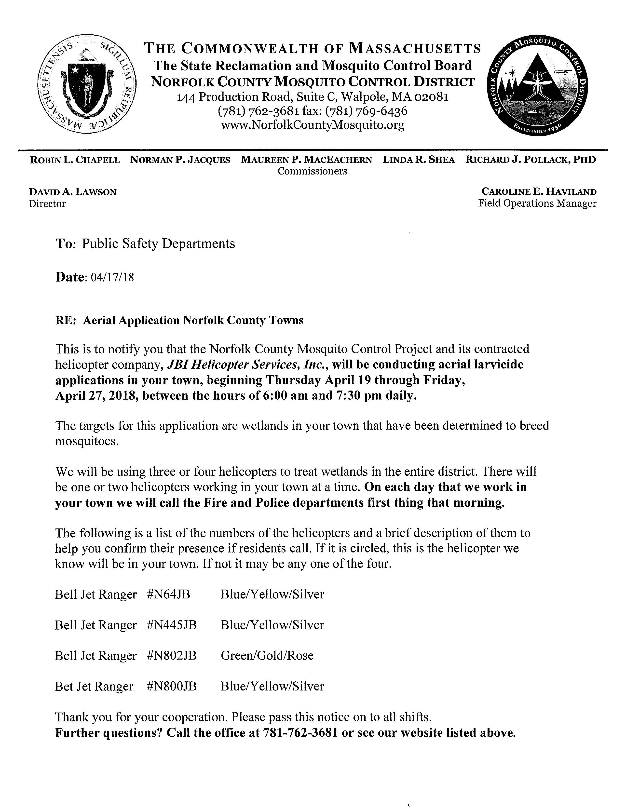 THE COMMONWEALTH OF MASSACHUSETTS The State Reclamation and Mosquito Control Board NORFOLK COUNTY MOSQUITO CONTROL DISTRICT 144 Production Road, Suite C, Walpole, MA 02081 (781) 762-3681 fax: (781) 769-6436 www.NorfolkCountyMosquito.org ROBINL. CHAPELL NORMANP. JACQUES MAUREENP. MACEACHERN LINDAR. SHEA RICHARDJ, POLLACK, PHD Commissioners DAVID A. LAWSON Director To: Public Safety Departments Date: 04/17 /18 RE: Aerial Application Norfolk County Towns CAROLINE E. HAVILAND Field Operations Manager This is to notify you that the Norfolk County Mosquito Control Project and its contracted helicopter company, JBI Helicopter Services, Inc., will be conducting aerial larvicide applications in your town, beginning Thursday April 19 through Friday, April 27, 2018, between the hours of 6:00 am and 7:30 pm daily. The targets for this application are wetlands in your town that have been determined to breed mosquitoes. We will be using three or four helicopters to treat wetlands in the entire district. There will be one or two helicopters working in your town at a time. On each day that we work in your town we will call the Fire and Police departments first thing that morning. The following is a list of the numbers of the helicopters and a brief description of them to help you confirm their presence if residents call. If it is circled, this is the helicopter we know will be in your town. If not it may be any one of the four. Bell Jet Ranger #N64JB Blue/Yellow/Silver Bell Jet Ranger #N445JB Blue/Yellow/Silver Bell Jet Ranger #N802JB Green/Gold/Rose Bet Jet Ranger #N800JB Blue/Yellow/Silver Thank you for your cooperation. Please pass this notice on to all shifts. Further questions? Call the office at 781-762-3681 or see our website listed above. Norfolk County Mosquito Control District 2018 Medfield Targeted Spring Aerial Wetlands Map features courtesy of: Office of Geographic and Environmental Information (MassGIS), Commonwealth of Massachusetts Executive Office of Environmental Affairs Legend Spring Aerial 2018
