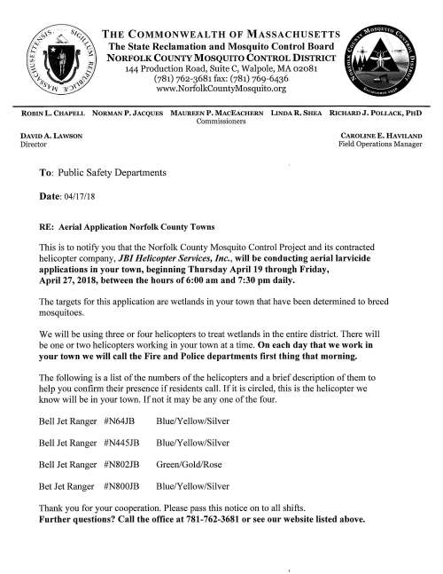 THE COMMONWEALTH OF MASSACHUSETTS The State Reclamation and Mosquito Control Board NORFOLK COUNTY MOSQUITO CONTROL DISTRICT 144 Production Road, Suite C, Walpole, MA 02081 (781) 762-3681 fax: (781) 769-6436 www.NorfolkCountyMosquito.org ROBINL. CHAPELL NORMANP. JACQUES MAUREENP. MACEACHERN LINDAR. SHEA RICHARDJ, POLLACK, PHD Commissioners DAVID A. LAWSON Director To: Public Safety Departments Date: 04/17 /18 RE: Aerial Application Norfolk County Towns CAROLINE E. HAVILAND Field Operations Manager This is to notify you that the Norfolk County Mosquito Control Project and its contracted helicopter company, JBI Helicopter Services, Inc., will be conducting aerial larvicide applications in your town, beginning Thursday April 19 through Friday, April 27, 2018, between the hours of 6:00 am and 7:30 pm daily. The targets for this application are wetlands in your town that have been determined to breed mosquitoes. We will be using three or four helicopters to treat wetlands in the entire district. There will be one or two helicopters working in your town at a time. On each day that we work in your town we will call the Fire and Police departments first thing that morning. The following is a list of the numbers of the helicopters and a brief description of them to help you confirm their presence if residents call. If it is circled, this is the helicopter we know will be in your town. If not it may be any one of the four. Bell Jet Ranger #N64JB Blue/Yellow/Silver Bell Jet Ranger #N445JB Blue/Yellow/Silver Bell Jet Ranger #N802JB Green/Gold/Rose Bet Jet Ranger #N800JB Blue/Yellow/Silver Thank you for your cooperation. Please pass this notice on to all shifts. Further questions? Call the office at 781-762-3681 or see our website listed above. Norfolk County Mosquito Control District 2018 Medfield Targeted Spring Aerial Wetlands Map features courtesy of: Office of Geographic and Environmental Information (MassGIS), Commonwealth of Massachusetts Executive Office of Environmental Affairs Legend Spring Aerial 2018