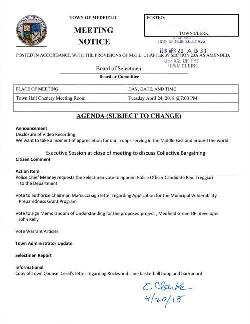 TOWN OF MEDFIELD MEETING NOTICE POSTED: TOWN CLERK ,U,ll ¥ t U iO ii:i OF MEDFIELD. MASS 2018 APR 20 A 10: 33 POSTED IN ACCORDANCE WITH THE PROVISIONS OF M.G.L. CHAPTER 39 SECTION 23A AS AMENDED. OFF ICE OF THE Board of Selectmen TOWN CLERK Board or Committee PLACE OF MEETING DAY, DATE, AND TIME Town Hall Chenery Meeting Room Tuesday April 24, 2018 @7:00 PM AGENDA (SUBJECT TO CHANGE) Announcement Disclosure of Video Recording We want to take a moment of appreciation for our Troops serving in the Middle East and around the world Executive Session at close of meeting to discuss Collective Bargaining Citizen Comment Action Item Police Chief Meaney requests the Selectmen vote to appoint Police Officer Candidate Paul Treggiari to the Department Vote to authorize Chairman Marcucci sign letter regarding Application for the Municipal Vulnerability Preparedness Grant Program Vote to sign Memorandum of Understanding for the proposed project, Medfield Green LIP, developer John Kelly Vote Warrant Articles Town Administrator Update Selectmen Report Informational Copy of Town Counsel Cerel's letter regarding Rockwood Lane basketball hoop and backboard