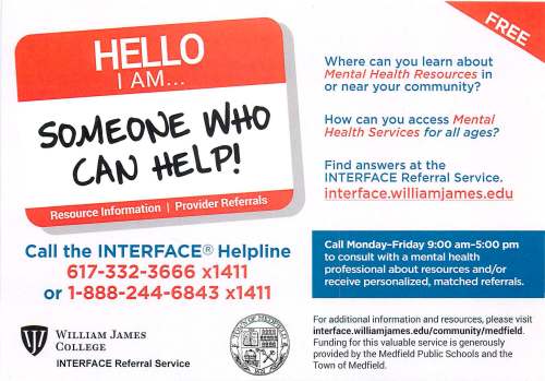 Call the INTERFACE® Helpline 617-332-3666 x1411 or 1-888-244-6843 x1411 WILLIAM JAMES COLLEGE INTERFACE Referral Service Where can you learn about Mental Health Resources in or near your community? How can you access Mental Health Services for all ages? Find answers at the INTERFACE Referral Service. interface.williamjames.edu Call Monday-Friday 9:00 am-5:00 pm to consult with a mental health professional about resources and/or receive personalized, matched referrals. For additional information and resources, please visit interface. wil liam james .edu/ community /medfield. Funding for this valuable service is generously provided by the Medfield Public Schools and the Town of Medfield.