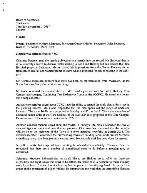 •.. Board of Selectmen The Center Thursday, December 7, 2017 4:00PM Minutes Present: Selectmen Michael Marcucci, Selectmen Gustave Murby, Selectmen Osler Peterson, Kristine Trierweiler, Mark Cerel Meeting was called to order at 4:00. Chairman Peterson read the meeting objectives and agenda into the record. He disclosed that he is not ethically allowed to discuss matter relating to Lot 3 and Hinkley but can discuss the State Hospital property. Selectman Murby shared his impressions from the Senior Housing forum from earlier this fall and wanted people to know what is proposed for senior housing in the MSH plan. Mr. Centore expressed concern that there has been no representation from MSHMPC at the Senior Housing Study Committee's meetings. Mr. Nolan reviewed the status of the draft MSH master plan and uses for Lot 3, Hinkley, Core Campus and cottages, Continuing Care Retirement Communities (CCRC). He noted unit counts and timing concerns. An audience member asked about CCRCs and the ability to amend the draft plan at this stage in the planning process. Mr. Nolan responded that the plan spells out the range of units and locations. There are 16-20 units proposed at Hinkley and 42 on Lot 3. There are a number of dedicated senior units at the Core Campus of the over 200 units proposed at the Core Campus. He was unsure of the number of units for the CCRC. Another audience member asked about the MSHMPC surveys. Mr. Nolan described the mix of uses and types of residential units that are proposed. Chairman Peterson noted that the decision will be up to the residents of the Town at a town meeting, hopefully in March 2018. The audience member is concerned that surrounding towns are building senior units but not Medfield even though they have been paying the same taxes. Not enough work has been done for seniors. Jerry K requests that a special town meeting be scheduled immediately. Chairman Peterson responded that there are a number of complicated steps to do before a meeting may be confirmed. Selectman Marcucci indicated that he would like to see Hinkley go to A TM but there are disposition and legal issues that need to be settled. He believes it is possible to make Hinkley work for at least 16 units of senior housing but the process is heavily regulated. He updated the group on the expansion of Tilden Village. He summarized the work that the Affordable Housing Trust is doing to produce Local Initiative Program units. The 40B process and local preferences were discussed. Mr. Centore stated that the Senior Housing Study Committee (SHSC) survey indicates that the MSHMPC's plan does not include as are needed. He prefers that the Town donate, not sell the land, in order to keep the prices low. Selectman Murby believes that Lot 3 should be commercial and asked how do we drive down the cost of living in Medfield? He discussed topics such as: the diversification of the tax base; the SHSC report says that seniors want to be downtown; affordable housing versus community housing; 40B subsidy versus market rate; equity; and buying versus renting at older ages. Selectman Marcucci asked the seniors to not discount 40B even if they feel like they don't qualify for. We are trying to course direct the market for other types of housing in Medfield. There are differences between developing Town-owned land and private properties. Lee Treadway said that taxes have gone up 30% in the last 5 years. He described the situation where a senior would sell their house but there is no place for them to go because everything in Medfield is so expensive. Chairman Peterson described the town meeting process and the predominance of single-family homes in Medfield and agreed that there aren't many other options for housing types. He would like to see more choices but the Town can't be the developer. Mr. Wolfe asked if there was a better way to validate the need for housing types. Chairman Peterson said that 400 seniors would provide a statistically significant survey for Medfield. Mr. Wolfe thought it could be done for about $20,000. Selectman Murby agreed that the Board needs a survey to more accurately define senior housing needs. He stated that they are in the process of defining goals and overarching priorities for the town and would welcome feedback on them. Mr. Centore spoke about removing Lot 3 from the MSHMPC charge and the need for a new 40S provision. Chairman Peterson clarified that he's not referring to the existing state statute for school children but creating a new "s" for seniors. He further spoke about density being able to reduce costs. He agreed that rentals might be a good option for seniors. Selectmen Marcucci indicated that Lot 3 and Hinkley will be handled sooner than the Campus. Authorization for disposition will need to be secured for Hinkley but it already exists for Lot 3. Mr. Centore asked about funding. Selectman Murby and expressed concern about selling Town land, the price, and having control in the product. Attorney Cerel discussed the submitted petitioned articles and the disposition and legal issues associated with them. Mr. Kazanjian is glad that Lot 3 and Hinkley are being focused on but thinks that we need to get started on the Campus and that the SHSC should issue an RFP for 120 units of senior housing next year. Chairman Peterson said that the process is extremely long. Selectmen Marcucci said that they can petition for what they want but disagrees with the statement that the MSHMPC doesn't have their act together. He says the process is complicated and they are trying their best to come up with a plan for the 12,000 residents of Medfield. There are a lot of people with a lot of different interests in the process. Today's meeting on senior housing is just for one of those interests. Selectman Murby has been to at least % of the MSHMPC meetings and the complexity is not to be disregarded. It is a $500 million real estate project being worked on by dedicated citizens. The infrastructure costs to the Town are in the tens of million dollar range. He recommends that Jerry go to the preferred concept and figure out a way to put definition to the concept and add momentum. Chairman Peterson also appreciates the Committee's work. Lou Fellini believes that the Town is chasing tails on housing. Seniors are asking for recognition. Seniors only get 27 cents on each dollar as 73% goes to the schools. They built this town. Lou asked the Board to stop the tax increases for seniors so seniors can live in this Town for the rest of their lives. Chairman Peterson mentioned the movement in Sudbury to provide relief for seniors but the state constitution requires everyone pay the same taxes. Patricia Treadway applauds the effort to figure out the complicated issue. She agrees that seniors should consider rentals. 67 North Street turned out very nice. She supports more apartments, condos, and assisted living options. Selectmen Marcucci discussed the town budget and the reliance on residential taxes. Chairman Peterson stated that housing can be profitable but it would not be affordable. Mr. Kazanjian stated that the Hospital plan can include commercial to diversity of tax base to offset residential taxes. Chairman Peterson noted that the plan includes too much commercial for the market. Mr. Nolan continued to say that commercial space is Mr. Nolan reviewed the streamlined process of 40R zoning for the campus and Lot 3 and Hinkley to dispose of and develop quickly. Lot 3 and Hinkley can be started before the campus. Same is true of the Cottage Area as it requires less infrastructure and can be developed more swiftly. Mr. Centore would like to see examples of floor plans, price points, and features of the homes to get more seniors excited about it. Selectman Murby responded that the MSHMPC is a planning committee but the one that comes after the MSHMPC next year is a development committee. Brandie Erb described the master plan, zoning, and design guidelines. She discussed the timing and complexity of the plan. Patty Foscaldo asked about building demolition. Brandie Erb discussed the MOU regarding the. She stated that we are nowhere because we don't know which buildings are coming down. She asked when that will be determined despite the length of time the committee has been working on the project. She also asked about nursing homes. Mr. Nolan described the CCRC model which includes the spectrum of independent, assisted, and nursing. He clarified the process that has the committee putting out the preferences and the responses from the development community. The process is slow but there are many disparate objectives (nothing, senior housing, arts, housing for millennials) needs to be distilled into a 2/3 votes at town meeting. There is frustration on all sides. They are trying to finalize the plan and financials. Mr. Wolfe stated that he would like to see the SHSC work with the MSHMPC rather than beat them up in order to create actions. He commends the quality of the work, not the timeframe but he believes they are getting close. He noted that the plan is not only about seniors, it is a balanced view. He also is supporting of an updated survey and action on Lot 3. In closing, Chairman Peterson asked for a show of hands to gauge preferences: • Rental consideration • Detached • Townhomes • Multi-story building with elevator (over 3 stories) • Downtown versus Hospital Rich Ryder asked about the survey that Selectman Murby spoke about. The Board will work on what that survey solicitation will look like for review at their 12/19/17 meeting.