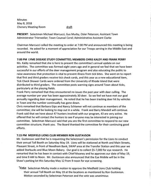 Minutes May 8, 2018 Chenery Meeting Room PRESENT: Selectmen Michael Marcucci, Gus Murby, Osler Peterson; Assistant Town Administrator Trierweiler; Town Counsel Cerel; Administrative Assistant Clarke Chairman Marcucci called the meeting to order at 7:00 PM and announced this meeting is being recorded. He asked for a moment of appreciation for our Troops serving in the Middle East and around the world. 7:00 PM LYME DISEASE STUDY COMMITTEE; MEMBERS CHRIS KALDY AND FRANK PERRY Ms. Kaldy remarked that she is here to present the committee's annual update on our activities. The committee was formed eight years ago and in general we feel that we have been successful in our efforts of the deer management program and also educating the public to raise awareness that protection is vital to prevent illness from tick bites. She went on to report that first and third graders receive tick check cards, and this year as a new educational item, Tick Check Shower Cards were ordered from the University of Rhode Island that were distributed to third graders. The committee posts warning signs around Town about ticks, particularly at the playing fields. Frank Perry remarked that they encountered no issues the past year with deer culling. The average number per year has been approximately 30 deer. So we feel we have met our goal annually regarding deer management. He noted that he has been tracking deer hit by vehicles in Town and the number continually has gone down. Chris remarked that Barbara Gips and Nancy Schiemer will not continue as members of the committee; she will be looking to step out in a while. Frank and Barry Mandell will continue. Frank said that we have about 47 hunters involved with our program, 43 are very active. He offered that he will contact the hunters to see if anyone may be interested in joining our committee. Selectman Marcucci said that you are the first committee to respond to our new committee structure, thank you. The Board thanked the committee for their continuing good efforts. 7:15 PM MEDFIELD LIONS CLUB MEMBER RON GUSTAVSON Mr. Gustavson said that he is requesting the Selectmen's permission for the Lions to conduct their annual Toll Booth on Saturday May 19. Lions will be stationed at North and Main Streets, Pleasant Street, in front of Needham Bank, SWAP area at the Transfer Station and this year we added Starbucks and Blue Moon Bakery. Our goal is to collect $5-7,000 for eye research. He remarked that he has been in contact with Chief Meaney and he approves our date of May 19, and time 9 AM to Noon. Mr. Gustavson also announced that the Eye Mobile will be in the Shaw's parking lot this Saturday May 12 from 9-noon for eye screening. 'Vote: Selectman Murby made a motion to approve the Medfield Lions Club holding their annual Toll Booth on May 19 at the locations as mentioned by Ron Gustavson. Motion seconded by Selectman Peterson and the vote was unanimous May 8, 2018 Page two ACTION ITEMS MEDFIELD HISTORICAL COMMISSION Selectmen received a letter from Co-Chairmen David Temple and Dan Bibel letting them know that member William Hasapidis has resigned due to a job change. They recommend that the Selectmen vote to appoint Seth Meehan as his replacement. 'Vote: On a motion made by Selectman Murby, seconded by Selectman Peterson it was voted unanimously to appoint Seth Meehan as a member of the Historical Commission for a three year term ending June 2021 and as recommended by Co-Chairmen David Temple and Dan Bibel The Selectmen extended their appreciation to Bill Hasapidis for his service. LIP PROJECT, MEDFIELD GREEN, 41 DALE STREET 'Vote: Selectman Murby made a motion, seconded by Selectman Peterson to authorize Chairman Marcucci execute both the application page and letter of support for the 36 Unit project. Additionally voted unanimously for the Board of Selectmen to sign the Memorandum of Understanding ENERGY GRANT CONTRACT Facilities Director Jerry McCarty requests the Selectmen vote to sign contract with Rise Engineering for exterior LED light upgrades at the middle school, high school, library, town hall, memorial elementary and wheelock elementary schools. Contract amount is $130,515. Grant monies will cover $128,286 and the remainder of $2,228 will be paid from the Town budget. 'Vote: On a motion made and seconded it was VOTED unanimously to sign the Energy Grant Contract with Rise Engineering, Cranston, Rhode Island for exterior LED light upgrades at several municipal buildings EAGLE SCOUT The Selectmen are invited to attend the Eagle Scout Court of Honor for Samuel Weston Evans on Saturday June 16, 2018 at the United Church of Christ at 1:00 PM DISCUSSION ITEMS Mr. Marcucci said that at the Affordable Housing Trust meeting we discussed the Medfield State Hospital and what we could be doing to help move the project forward. The Committee May 8, 2018 Page three authorized funds provisionally for a site survey and subject to Board of Selectmen approval. We also talked about a subdivision plan but that could come later. Selectman Marcucci remarked that he had discussion with Steve Nolan about it who feels that a subdivision plan is premature. Selectman Peterson agreed that a site survey is needed for whatever we do up there. Holding off on a subdivision plan makes sense. Discussion continued highlighting that Judith Nitch did a survey for boundary lines a while back. That should be reviewed again. Bill Massaro said that he and John Thompson have walked the back area many times without finding any markings to indicate any back lines. Mr. Murby queried would this be a survey to document where those lines are. Yes, that is what we/ MSH Committee would want. Cost for this survey could be in the $38,000 range and $10-12,000 for a subdivision. Mr. Marcucci said that he thought it best to take this up now and come the fall when we need it we will have it. Mr. Murby agrees that anything we can do to get the preliminaries out of the way is prudent. Selectman Marcucci said that he will let Sarah know she can get the RFP going. June 11, 2018 ballot Town Counsel Mark Cerel advised the Board that he has written a document that only clarifies and ratifies the Selectmen's May 3, 2018 vote regarding the June 11, 2018 proposition 2 Yi ballot questions. He remarked that he feels this spells it out and hopefully if explanation should be needed in the future for overrides we have it in hand. Actually it is G.L. Ch. 59 Section 21C that mandates how a ballot question may be worded. As such, he advised that the document be part of the Selectmen's record. There are a few minor word changes that the Board agreed to. Selectmen are requested to vote to sign 'Vote: On a motion made by Selectman Murby that the Selectmen approve and sign the Document Clarifying and Ratifying the May 3, 2018 vote to basically define the nature of the five override questions on the June 11, 2018 ballot, seconded by Selectman Peterson, and the vote was unanimous LICENSES AND PERMITS (CONSENT AGENDA) Granted as noted by the Chair: Memorial Day Committee parade permit and discharge of firearms permit for May 28, 2018 MEMO permission to hold Summer Concert Series June 14 through August 16 and to hang a banner across Main Street announcing the event MEMO permission, a common victualler permit and to hang a banner across Main Street Promoting the 39th Annual Discover Medfield Day to be held September 15 High School Swim Team permission for May 19 car wash behind Town Hall Norfolk Hunt Club one-day wine and malt beverage permit for Sunday May 27, 2018 Notch Brewing, Salem, MA one-day wine and malt beverage permit for three dates, July 27, July 28 and July 29, 2018 for Traveling Biergarten event at Rocky Woods Reservation May 8, 2018 Page four MINUTES 'Vote: Move to approve the May 1, 2018 and May 3, 2018 meeting minutes as submitted SELECTMEN REPORT Selectman Peterson, no special report Selectman Murby remarked that as of this date the housing survey has had a strong response, 550 returns which is about 25% from approximately 2200 residents. Selectman Marcucci reported that the Affordable Housing Trust has learned of a proposed project on Adams Street and a prospective group home is being researched. Mr. Marcucci remarked that it was a great day for the baseball parade last Sunday. ADJOURNMENT Selectman Murby made a motion to adjourn the meeting at 7:45 PM, seconded by Selectman Peterson and the vote was unanimous.