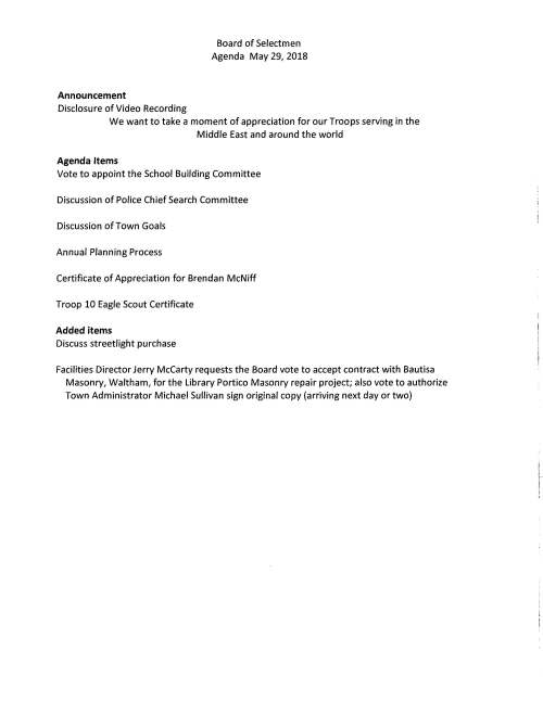 Announcement Disclosure of Video Recording Board of Selectmen Agenda May 29, 2018 We want to take a moment of appreciation for our Troops serving in the Middle East and around the world Agenda Items Vote to appoint the School Building Committee Discussion of Police Chief Search Committee Discussion of Town Goals Annual Planning Process Certificate of Appreciation for Brendan McNiff Troop 10 Eagle Scout Certificate Added items Discuss streetlight purchase Facilities Director Jerry McCarty requests the Board vote to accept contract with Bautisa Masonry, Waltham, for the Library Portico Masonry repair project; also vote to authorize Town Administrator Michael Sullivan sign original copy (arriving next day or two)
