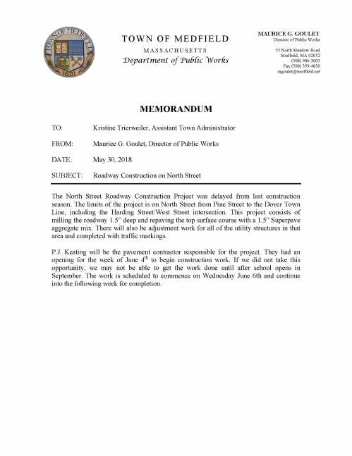 MEMORANDUM TO: Kristine Trierweiler, Assistant Town Administrator FROM: Maurice G. Goulet, Director of Public Works DATE: May 30, 2018 SUBJECT: Roadway Construction on North Street The North Street Roadway Construction Project was delayed from last construction season. The limits of the project is on North Street from Pine Street to the Dover Town Line, including the Harding Street/West Street intersection. This project consists of milling the roadway 1.5” deep and repaving the top surface course with a 1.5” Superpave aggregate mix. There will also be adjustment work for all of the utility structures in that area and completed with traffic markings. P.J. Keating will be the pavement contractor responsible for the project. They had an opening for the week of June 4th to begin construction work. If we did not take this opportunity, we may not be able to get the work done until after school opens in September. The work is scheduled to commence on Wednesday June 6th and continue into the following week for completion. TOWN OF MEDFIELD MASSACHUSETTS Department of Public Works MAURICE G. GOULET Director of Public Works 55 North Meadow Road Medfield, MA 02052 (508) 906-3003 Fax (508) 359-4050 mgoulet@medfield.net