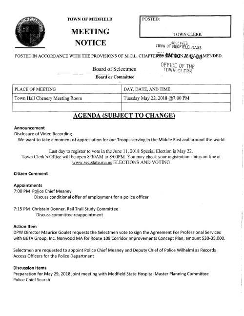 Board of Selectmen Board or Committee PLACE OF MEETING DAY, DATE, AND TIME Town Hall Chenery Meeting Room Tuesday May 22, 2018 @7:00 PM AGENDA (SUBJECT TO CHANGE) Announcement Disclosure of Video Recording We want to take a moment of appreciation for our Troops serving in the Middle East and around the world Last day to register to vote in the June 11, 2018 Special Election is May 22. Town Clerk's Office will be open 8:30AM to 8:00PM. You may check your registration status on line at www.sec.state.ma.us ELECTIONS AND VOTING Citizen Comment Appointments 7:00 PM Police Chief Meaney Discuss conditional offer of employment for a police officer 7:15 PM Christain Donner, Rail Trail Study Committee Discuss committee reappointment Action Item DPW Director Maurice Goulet requests the Selectmen vote to sign the Agreement For Professional Services with BETA Group, Inc. Norwood MA for Route 109 Corridor Improvements Concept Plan, amount $30-35,000. Selectmen are requested to appoint Police Chief Meaney and Deputy Chief of Police Wilhelmi as Records Access Officers for the Police Department Discussion Items Preparation for May 29, 2018 joint meeting with Medfield State Hospital Master Planning Committee Police Chief Search Licenses and Permits (Consent Agenda) The Gazebo Players of Medfield will perform their summer production of Otfie{(o July 21 and 22, 2018 for the second year at Rocky Woods Reservation. Permission is requested to post signs two weeks prior to promote their seventeenth season Selectmen Report Informational Notice from MllA regarding Medfield's preliminary FY19 contributions/pricing Planning Board Reorganization as of May 7, 2018 From Zoning Board Decisions number 1335 and 1339 Packet of information from Medfield Conservation Commission