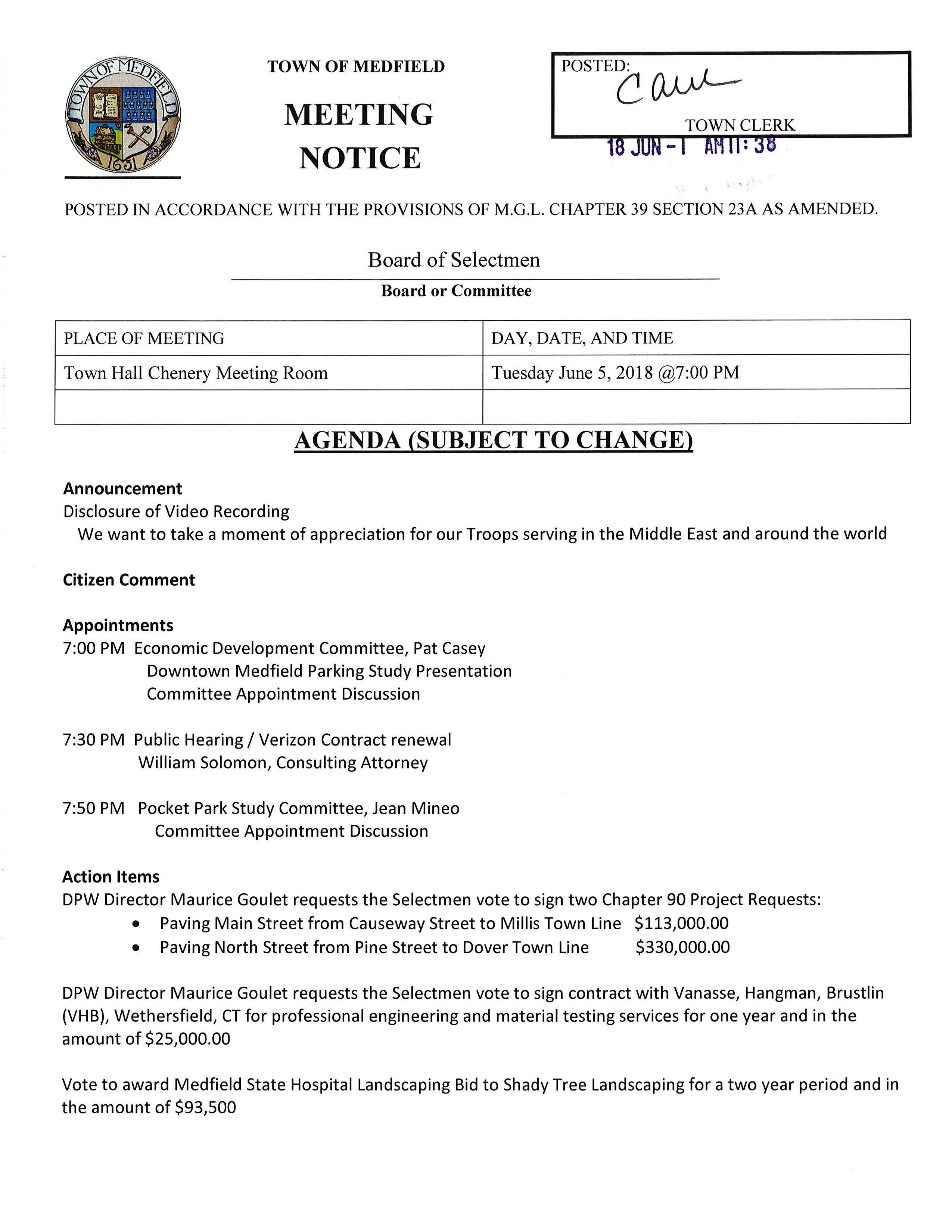 TOWN OF MEDFIELD MEETING NOTICE POSTEC (μ..J)---TOWN CLERK POSTED IN ACCORDANCE WITH THE PROVISIONS OF M.G.L. CHAPTER 39 SECTION 23A AS AMENDED. Board of Selectmen Board or Committee PLACE OF MEETING DAY, DATE, AND TIME Town Hall Chenery Meeting Room Tuesday June 5, 2018 @7:00 PM AGENDA (SUBJECT TO CHANGE) Announcement Disclosure of Video Recording We want to take a moment of appreciation for our Troops serving in the Middle East and around the world Citizen Comment Appointments 7:00 PM Economic Development Committee, Pat Casey Downtown Medfield Parking Study Presentation Committee Appointment Discussion 7:30 PM Public Hearing I Verizon Contract renewal William Solomon, Consulting Attorney 7:50 PM Pocket Park Study Committee, Jean Mineo Committee Appointment Discussion Action Items DPW Director Maurice Goulet requests the Selectmen vote to sign two Chapter 90 Project Requests: • Paving Main Street from Causeway Street to Millis Town Line $113,000.00 • Paving North Street from Pine Street to Dover Town Line $330,000.00 DPW Director Maurice Goulet requests the Selectmen vote to sign contract with Vanasse, Hangman, Brustlin (VHB), Wethersfield, CT for professional engineering and material testing services for one year and in the amount of $25,000.00 Vote to award Medfield State Hospital Landscaping Bid to Shady Tree Landscaping for a two year period and in the amount of $93,500 Facilities Director Jerry McCarty requests the Selectmen vote to award and sign contract with Dynamic Cleaning Company MINUTES Acceptance and/or correction of minutes for December 5, 17, 19, 2017; January 2 and April 10, 2018 Licenses and Permits (Consent Agenda) Cystic Fibrosis Foundation requests permission to ride through a part of Medfield on Saturday October 6, 2018 for their 21st Annual Charity Bicycle Ride Charlie Harris, organizer of the Medfield on the Charles Car Show requests permission to place two directional signs at Route 27 and Hospital Road June 10 to June 24. Also requests a one-day liquor license for the event Town Administrator Update Selectmen Report Informational Thank you letter from New Life Furniture Bank regarding 1 st SK Trail Run at hospital site OSHA, another unfunded mandate Copy of Zoning Board public hearing notice regarding 45 West Street ZBA decisions number 1330 and 1336 Packet of information from Medfield Conservation Commission - _.. . ex> c_ c: 0 z I :?» ~ ::c -.. (;.) e9