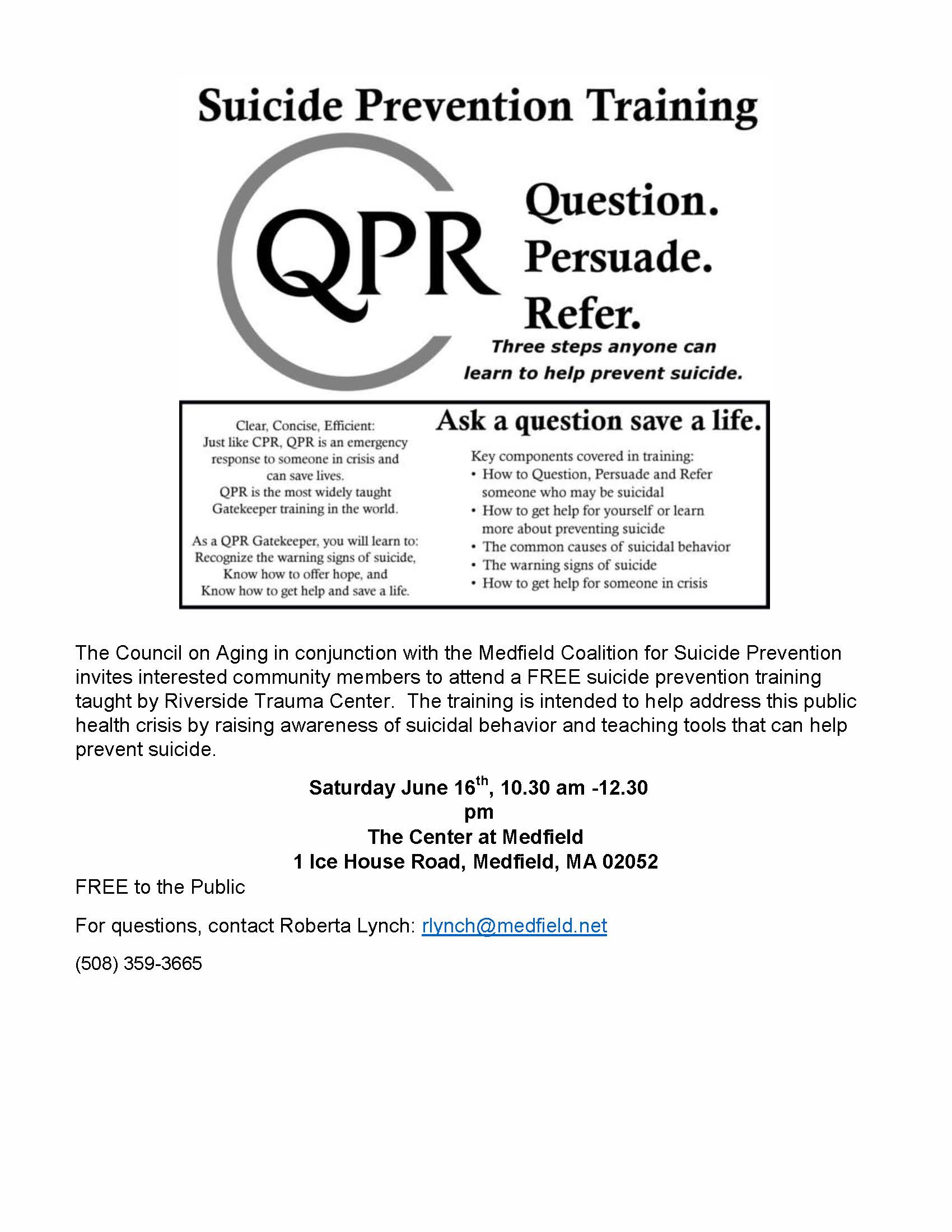 The Council on Aging in conjunction with the Medfield Coalition for Suicide Prevention invites interested community members to attend a FREE suicide prevention training taught by Riverside Trauma Center. The training is intended to help address this public health crisis by raising awareness of suicidal behavior and teaching tools that can help prevent suicide. Saturday June 16th, 10.30 am -12.30 pm The Center at Medfield 1 Ice House Road, Medfield, MA 02052 FREE to the Public For questions, contact Roberta Lynch: rlynch@medfield.net (508) 359-3665