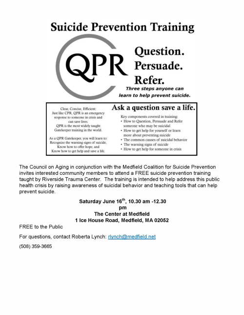 The Council on Aging in conjunction with the Medfield Coalition for Suicide Prevention invites interested community members to attend a FREE suicide prevention training taught by Riverside Trauma Center. The training is intended to help address this public health crisis by raising awareness of suicidal behavior and teaching tools that can help prevent suicide. Saturday June 16th, 10.30 am -12.30 pm The Center at Medfield 1 Ice House Road, Medfield, MA 02052 FREE to the Public For questions, contact Roberta Lynch: rlynch@medfield.net (508) 359-3665