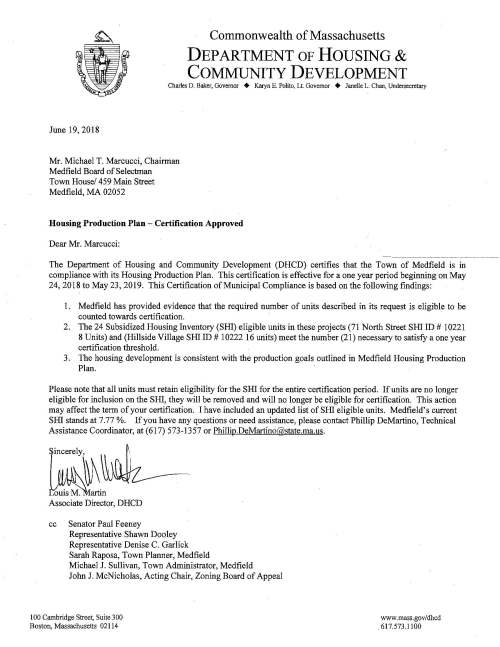 Commonwealth of Massachusetts DEPARTMENT OF HOUSING & COMMUNITY DEVELOPMENT Charles D. Baker, Governor + Karyn E. Polito, Lt. Governor + Janelle L. Chan, Undersecretary June 19, 2018 Mr. Michael T. Marcucci, Chairman Medfield Board of Selectman Town House/ 459 Main Street Medfield, MA 02052 Housing Production Plan - Certification Approved Dear Mr. Marcucci: The Department of Housing and Community Development (DHCD) certifies that the Town of Medfield is in compliance with its Housing Production Plan. This certification is effective for a one year period beginning on May 24, 2018 to May 23, 2019. This Certification of Municipal Compliance is based on the following findings: 1. Medfield has provided evidence that the required number of units described in its request is eligible to be counted towards certification. 2. The 24 Subsidized Housing Inventory (SHI) eligible units in these projects (71 North Street SHI ID# 10221 8 Units) and (Hillside Village SHI ID # 10222 16 units) meet the number (21) necessary to satisfy a one year certification threshold. 3. The housing development is consistent with the production goals outlined in Medfield Housing Production Plan. Please note that all units must retain eligibility for the SHI for the entire certification period. If units are no longer eligible for inclusion on the SHI, they will be removed and will no longer be eligible for certification. This action may affect the term of your certification. I have included an updated list of SHI eligible units. Medfield's current SHI stands at 7.77 %. If you have any questions or need assistance, please contact Phillip DeMartino, Technical Assistance Coordinator, at ( 617) 573-13 57 or Phillip.DeMartino@state.ma.us. Associate Director, DHCD cc Senator Paul Feeney Representative Shawn Dooley Representative Denise C. Garlick Sarah Raposa, Town Planner, Medfield Michael J. Sullivan, Town Administrator, Medfield John J. McNicholas, Acting Chair, Zoning Board of Appeal 100 Cambridge Street, Suite 300 Boston, Massachusetts 02114 www.mass.gov/dhcd 617.573.1100 DEPARTMENT OF HOUSING AND COMMUNITY DEVELOPMENT CH408 SUBSIDIZED HOUSING INVENTORY Medfield Built w/ DHCD Total SHI Affordability Comp. Subsidizing ID# Project Name Address Type Units Expires Permit? Agency 1890 Tilden Village 30 Pound Street Rental 60 Perp Yes DHCD 1891 Allendale Dale Street Ownership 17 Perp YES DHCD DHCD 1892 The Village at Medfield Turtle Brook Way Ownership 6 Perp YES DHCD DHCD 1893 Wilkins Glen Wilkins Glen Road Rental 103 2042 YES MassHousing DHCD 4360 DDS Group Homes Confidential Rental 5 N/A No DDS 9953 The Pare at Medfield One Gateway Drive Rental 92 Perp YES DHCD 10062 Country Estates 21, 25, & 29 Hospital Rd Ownership 13 Perp YES MassHousing 10063 Cushman House aka Cushing 67 North Street ·Rental 8 Perp YES DHCD House 10221 71 North Street 71 North Street Rental 8 Perp YES DHCD 10222 Hillside Village 80 North Meaows Road Rental 16 Perp YES DHCD Medfield Totals 328 Census 2010 Year Round Housing Units Percent Subsidized 6/18/2018 4,220 7.77°/o Medfield Page 1 of 1 This data is derived from information provided to the Department of Housing and Community Development (DHCD) by individual communities and is subject to change as new information is obtained and use restrictions expire.