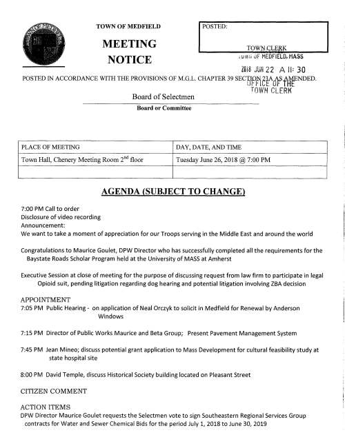 TOWN OF MEDFIELD I POSTED: MEETING NOTICE , ulii~ JF MEDFIELD. MASS ZUl8 Jl.iN 22 A II: 30 POSTED IN ACCORDANCE WITH THE PROVISIONS OF M.G.L. CHAPTER 39 SECl)Iffictjf~fAf:ENDED. Board of Selectmen TOWN CLERK Board or Committee PLACE OF MEETING DAY, DATE, AND TIME Town Hall, Chenery Meeting Room 2nd floor Tuesday June 26, 2018@ 7:00 PM 7:00 PM Call to order Disclosure of video recording Announcement: AGENDA (SUBJECT TO CHANGE) We want to take a moment of appreciation for our Troops serving in the Middle East and around the world Congratulations to Maurice Goulet, DPW Director who has successfully completed all the requirements for the Baystate Roads Scholar Program held at the University of MASS at Amherst Executive Session at close of meeting for the purpose of discussing request from law firm to participate in legal Opioid suit, pending litigation regarding dog hearing and potential litigation involving ZBA decision APPOINTMENT 7:05 PM Public Hearing - on application of Neal Orczyk to solicit in Medfield for Renewal by Anderson Windows 7:15 PM Director of Public Works Maurice and Beta Group; Present Pavement Management System 7:45 PM Jean Mineo; discuss potential grant application to Mass Development for cultural feasibility study at state hospital site 8:00 PM David Temple, discuss Historical Society building located on Pleasant Street CITIZEN COMMENT ACTION ITEMS DPW Director Maurice Goulet requests the Selectmen vote to sign Southeastern Regional Services Group contracts for Water and Sewer Chemical Bids for the period July 1, 2018 to June 30, 2019 Town Counsel requests the Selectmen vote to sign Indemnity Agreement regarding Rockwood Lane basketball hoop Vote to sign Commonwealth Grant for $10,000 for visual budget Discussion of financial policies for Capital Budget Committee Police Search Committee appointments Town Administrator search discussion Annual Appointments MEETING MINUTES Acceptance and/or correction of minutes for May 22 and 29, 2018 LICENSES AND PERMITS (Consent Agenda) ,;:.C::.i V t.U G11.i uf MEDFIELD. MASS. lili8 JU~J 22 A IJ; 30 OFFICE OF THE TOWN CLERK Medfield High School Student Council requests permission to hold a fundraising car wash behind Town Hall on Sunday September 30 TOWN ADMINISTRATOR UPDATE SELECTMEN REPORTS INFORMATIONAL Dept of Housing and Community Development certifies that Medfield is in compliance with its Housing Production Plan for the term May 24, 2018 to May 23, 2019 Notice received that the Cottage Street Railroad Crossing will be repaired beginning August 2 to Aug 6 Copy of ZBA hearing notice Packet of information from Medfield Conservation Commission Letter from FEMA outlining Flood Risk Review meeting schedule Information from 495/MetroWest Partnership .-··{  ' /'y~-. Ix I  .. ..J