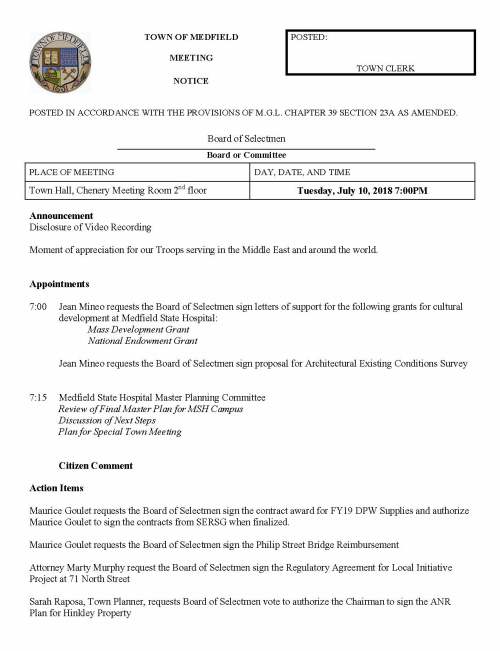 TOWN OF MEDFIELD POSTED: MEETING TOWN CLERK NOTICE POSTED IN ACCORDANCE WITH THE PROVISIONS OF M.G.L. CHAPTER 39 SECTION 23A AS AMENDED. Board of Selectmen Board or Committee PLACE OF MEETING DAY, DATE, AND TIME Town Hall, Chenery Meeting Room 2nd floor Tuesday, July 10, 2018 7:00PM Announcement Disclosure of Video Recording Moment of appreciation for our Troops serving in the Middle East and around the world. Appointments 7:00 Jean Mineo requests the Board of Selectmen sign letters of support for the following grants for cultural development at Medfield State Hospital: Mass Development Grant National Endowment Grant Jean Mineo requests the Board of Selectmen sign proposal for Architectural Existing Conditions Survey 7:15 Medfield State Hospital Master Planning Committee Review of Final Master Plan for MSH Campus Discussion of Next Steps Plan for Special Town Meeting Citizen Comment Action Items Maurice Goulet requests the Board of Selectmen sign the contract award for FY19 DPW Supplies and authorize Maurice Goulet to sign the contracts from SERSG when finalized. Maurice Goulet requests the Board of Selectmen sign the Philip Street Bridge Reimbursement Attorney Marty Murphy request the Board of Selectmen sign the Regulatory Agreement for Local Initiative Project at 71 North Street Sarah Raposa, Town Planner, requests Board of Selectmen vote to authorize the Chairman to sign the ANR Plan for Hinkley Property Edward and Madeline Rodriguez request a rescheduling of the Dangerous Dog Hearing scheduled for July 31, 2018. Discussion of Water Ban Discussion Pending Items Annual Appointments (Scheduled for 7/17) Financial Policy (Scheduled for 7/17) Minutes (Scheduled for 7/17) Licenses and Permits (Consent Agenda) Mr. Higgins requests permission on behalf of Medfield Youth Basketball to place sandwich board signs at the usual locations in August Town Administrator Update Selectmen Reports Informational  Kleinfelder notification of Submittal of Phase II Comprehensive Site Assessment, Phase III Remedial Action Plan, and Phase IV Remedy Implementation Plan for Cumberland Farms, 560 Main Street.  DHCD notification of Certification of Housing Production Plan  Notice from the Department of the Interior PILT program payment of $1,256.  Notice from DHCD regarding 67 North Street Certified Cost and Income Statement  Letter of resignation from Doug Boyer, ZBA Member  ConCom Notice of Compliance for Homestead Drive and Lawrence Circle