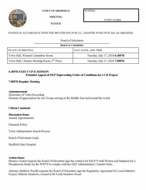 TOWN OF MEDFIELD POSTED: MEETING TOWN CLERK NOTICE POSTED IN ACCORDANCE WITH THE PROVISIONS OF M.G.L. CHAPTER 39 SECTION 23A AS AMENDED. Board of Selectmen Board or Committee PLACE OF MEETING DAY, DATE, AND TIME Town Hall, Warrant Committee Room Tuesday, July 17, 2018 6:30PM Town Hall, Chenery Meeting Room, 2nd Floor Tuesday, July 17, 2018 7:00PM 6:30PM EXECUTIVE SESSION Potential Appeal of DEP Superseding Order of Conditions for LCB Project 7:00PM Regular Meeting Announcement Disclosure of Video Recording Moment of appreciation for our Troops serving in the Middle East and around the world. Citizen Comment Discussion Items Annual Appointments Financial Policy Town Administrator Search Process Board of Selectmen Goals Medfield State Hospital Action Items Maurice Goulet requests the Board of Selectmen sign the contract for $44,975 with Weston and Sampson for a Phosphorous Study for the WWTP to comply with the DEP Administrative Consent Order. Attorney Matthew Borelli requests the Board of Selectmen sign the Regulatory Agreement for Local Initiative Project, Hillside Meadows, located at 80 North Meadows Road Police Chief Robert Meaney requests Chairman to sign Civil Service Appointee List Edward and Madeline Rodriguez request a rescheduling of the Dangerous Dog Hearing scheduled for July 31, 2018. Licenses and Permits (Consent Agenda) Minutes January 30, 2018 February 6, 2018 March 6, 2018 March 27, 2019 April 3, 2018 April 10, 2018 Town Administrator Update Selectmen Reports Informational Letter from Lowell Joerg, postcard of the Medfield Town Hall