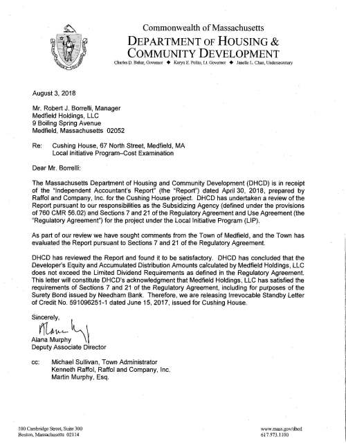 ~ ·. 1·. ~ , I ~; . . Commonwealth of Massachusetts DEPARTMENT OF HOUSING & COMMUNITY DEVELOPMENT Charles D. Baker, Governor + Karyn E. Polito, Lt. Governor + Janelle L. Chan, Undersecretary s~" August 3, 2018 Mr. Robert J. Borrelli, Manager Medfield Holdings, LLC 9 Boiling Spring Avenue Medfield, Massachusetts 02052 Re: Cushing House, 67 North Street, Medfield, MA Local Initiative Program-Cost Examination Dear Mr. Borrelli: The Massachusetts Department of Housing and Community Development (DHCD) is in receipt of the "Independent Accountant's Report" (the "Report") dated April 30, 2018, prepared by Raffol and Company, Inc. for the Cushing House project. DHCD has undertaken a review of the Report pursuant to our responsibilities as the Subsidizing Agency (defined under the provisions of760 CMR 56.02) and Sections 7 and 21 of the Regulatory Agreement and Use Agreement (the "Regulatory Agreement") for the project under the Local Initiative Program (LIP). As part of our review we have sought comments from the Town of Medfield, and the Town has evaluated the Report pursuant to Sections 7 and 21 of the Regulatory Agreement. DHCD has reviewed the Report and found it to be satisfactory. DHCD has concluded that the Developer's Equity and Accumulated Distribution Amounts calculated by Medfield Holdings, LLC does not exceed the Limited Dividend Requirements as defined in the Regulatory Agreement. This letter will constitute DHCD's acknowledgment that Medfield Holdings, LLC has satisfied the requirements of Sections 7 and 21 of the Regulatory Agreement, including for purposes of the Surety Bond issued by Needham Bank. Therefore, we are releasing Irrevocable Standby Letter of Credit No. 591096251-1 dated June 15, 2017, issued for Cushing House. Sincerely, Ala~~y~ Deputy Associate Director cc: Michael Sullivan, Town Administrator Kenneth Raffol, Raffol and Company, Inc. Martin Murphy, Esq. 100 Cambridge Street, Suite 300 Boston, Massachusetts 02114 www.mass.gov/dhcd 617.573.1100